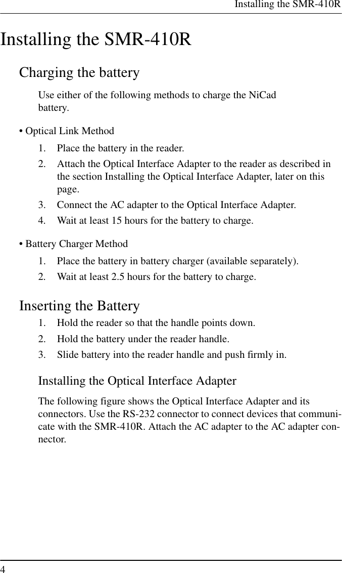 Installing the SMR-410R4Installing the SMR-410RCharging the batteryUse either of the following methods to charge the NiCadbattery.• Optical Link Method1. Place the battery in the reader.2. Attach the Optical Interface Adapter to the reader as described inthe section Installing the Optical Interface Adapter, later on thispage.3. Connect the AC adapter to the Optical Interface Adapter.4. Wait at least 15 hours for the battery to charge.• Battery Charger Method1. Place the battery in battery charger (available separately).2. Wait at least 2.5 hours for the battery to charge.Inserting the Battery1. Hold the reader so that the handle points down.2. Hold the battery under the reader handle.3. Slide battery into the reader handle and push firmly in.Installing the Optical Interface AdapterThe following figure shows the Optical Interface Adapter and itsconnectors. Use the RS-232 connector to connect devices that communi-cate with the SMR-410R. Attach the AC adapter to the AC adapter con-nector.