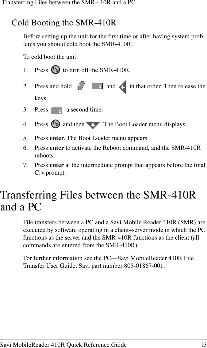 Transferring Files between the SMR-410R and a PCSavi MobileReader 410R Quick Reference Guide 13Cold Booting the SMR-410RBefore setting up the unit for the first time or after having system prob-lems you should cold boot the SMR-410R.To cold boot the unit:1. Press to turn off the SMR-410R.2. Press and hold and in that order. Then release thekeys.3. Press a second time.4. Press and then . The Boot Loader menu displays.5. Press enter. The Boot Loader menu appears.6. Press enter to activate the Reboot command, and the SMR-410Rreboots.7. Press enter at the intermediate prompt that appears before the finalC:&gt; prompt.Transferring Files between the SMR-410Rand a PCFile transfers between a PC and a Savi Mobile Reader 410R (SMR) areexecuted by software operating in a client–server mode in which the PCfunctions as the server and the SMR-410R functions as the client (allcommands are entered from the SMR-410R).For further information see the PC—Savi MobileReader 410R FileTransfer User Guide, Savi part number 805-01867-001.IO/F322IO/