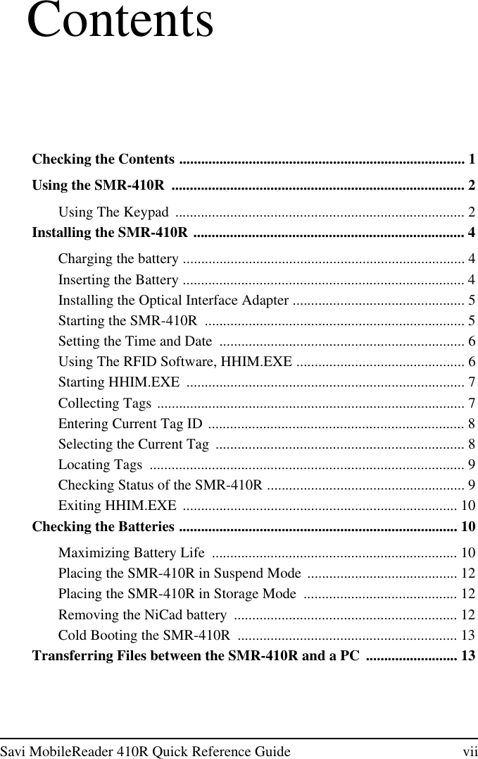 Savi MobileReader 410R Quick Reference Guide viiContentsChecking the Contents .............................................................................. 1Using the SMR-410R ................................................................................ 2Using The Keypad ............................................................................... 2Installing the SMR-410R .......................................................................... 4Charging the battery ............................................................................. 4Inserting the Battery ............................................................................. 4Installing the Optical Interface Adapter ............................................... 5Starting the SMR-410R ....................................................................... 5Setting the Time and Date ................................................................... 6Using The RFID Software, HHIM.EXE .............................................. 6Starting HHIM.EXE ............................................................................ 7Collecting Tags .................................................................................... 7Entering Current Tag ID ...................................................................... 8Selecting the Current Tag .................................................................... 8Locating Tags ...................................................................................... 9Checking Status of the SMR-410R ...................................................... 9Exiting HHIM.EXE ........................................................................... 10Checking the Batteries ............................................................................ 10Maximizing Battery Life ................................................................... 10Placing the SMR-410R in Suspend Mode ......................................... 12Placing the SMR-410R in Storage Mode .......................................... 12Removing the NiCad battery ............................................................. 12Cold Booting the SMR-410R ............................................................ 13Transferring Files between the SMR-410R and a PC ......................... 13