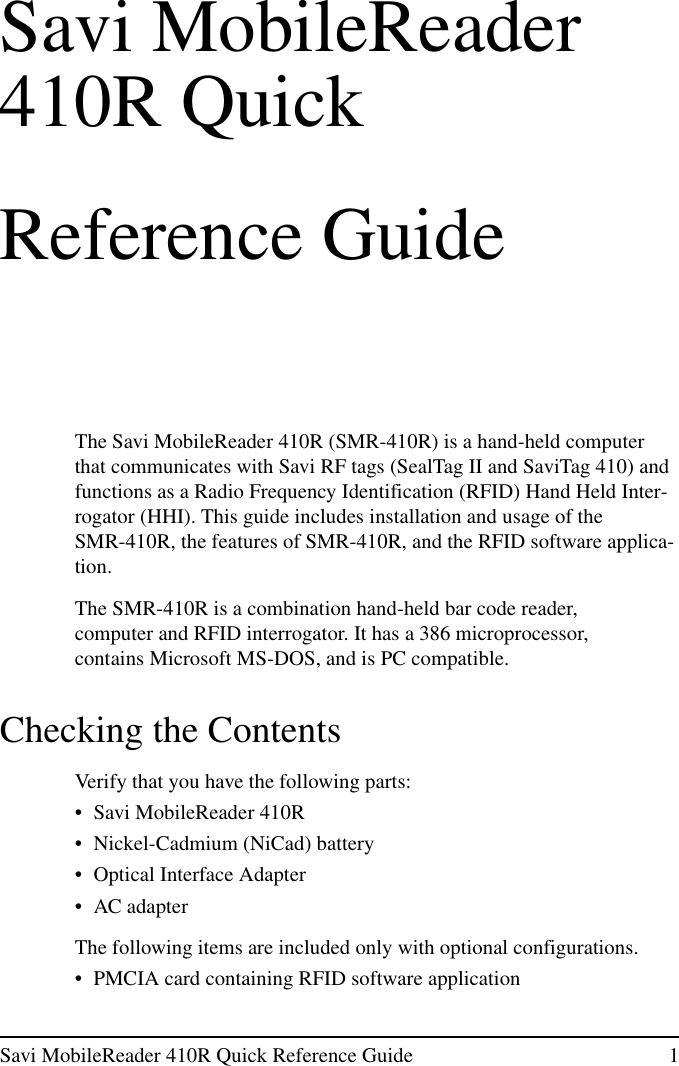 Savi MobileReader 410R Quick Reference Guide 1Savi MobileReader410R QuickReference GuideThe Savi MobileReader 410R (SMR-410R) is a hand-held computerthat communicates with Savi RF tags (SealTag II and SaviTag 410) andfunctions as a Radio Frequency Identification (RFID) Hand Held Inter-rogator (HHI). This guide includes installation and usage of theSMR-410R, the features of SMR-410R, and the RFID software applica-tion.The SMR-410R is a combination hand-held bar code reader,computer and RFID interrogator. It has a 386 microprocessor,contains Microsoft MS-DOS, and is PC compatible.Checking the ContentsVerify that you have the following parts:• Savi MobileReader 410R• Nickel-Cadmium (NiCad) battery• Optical Interface Adapter• AC adapterThe following items are included only with optional configurations.• PMCIA card containing RFID software application