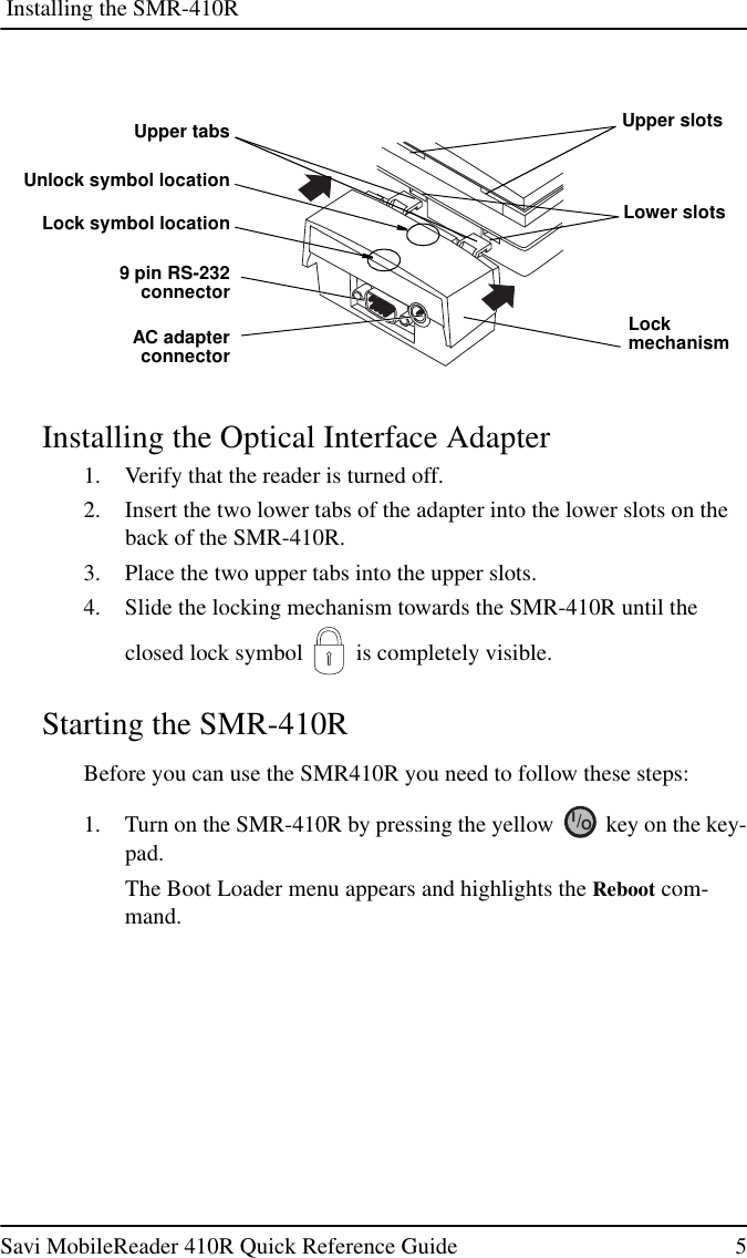 Installing the SMR-410RSavi MobileReader 410R Quick Reference Guide 5Installing the Optical Interface Adapter1. Verify that the reader is turned off.2. Insert the two lower tabs of the adapter into the lower slots on theback of the SMR-410R.3. Place the two upper tabs into the upper slots.4. Slide the locking mechanism towards the SMR-410R until theclosed lock symbol is completely visible.Starting the SMR-410RBefore you can use the SMR410R you need to follow these steps:1. Turn on the SMR-410R by pressing the yellow key on the key-pad.The Boot Loader menu appears and highlights the Reboot com-mand.Upper tabs9 pin RS-232connectorAC adapterconnectorLockmechanismUpper slotsLower slotsUnlock symbol locationLock symbol locationIO/