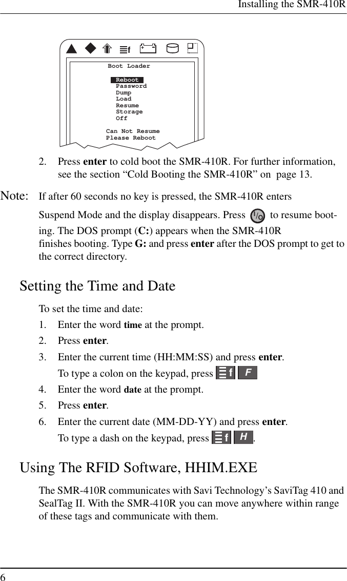 Installing the SMR-410R62. Press enter to cold boot the SMR-410R. For further information,see the section “Cold Booting the SMR-410R” on page 13.Note: If after 60 seconds no key is pressed, the SMR-410R entersSuspend Mode and the display disappears. Press to resume boot-ing. The DOS prompt (C:) appears when the SMR-410Rfinishes booting. Type G: and press enter after the DOS prompt to get tothe correct directory.Setting the Time and DateTo set the time and date:1. Enter the word time at the prompt.2. Press enter.3. Enter the current time (HH:MM:SS) and press enter.To type a colon on the keypad, press4. Enter the word date at the prompt.5. Press enter.6. Enter the current date (MM-DD-YY) and press enter.To type a dash on the keypad, press .Using The RFID Software, HHIM.EXEThe SMR-410R communicates with Savi Technology’s SaviTag 410 andSealTag II. With the SMR-410R you can move anywhere within rangeof these tags and communicate with them.fCan Not ResumePlease RebootBoot LoaderRebootPasswordDumpLoadResumeStorageOffIO/ffFffH