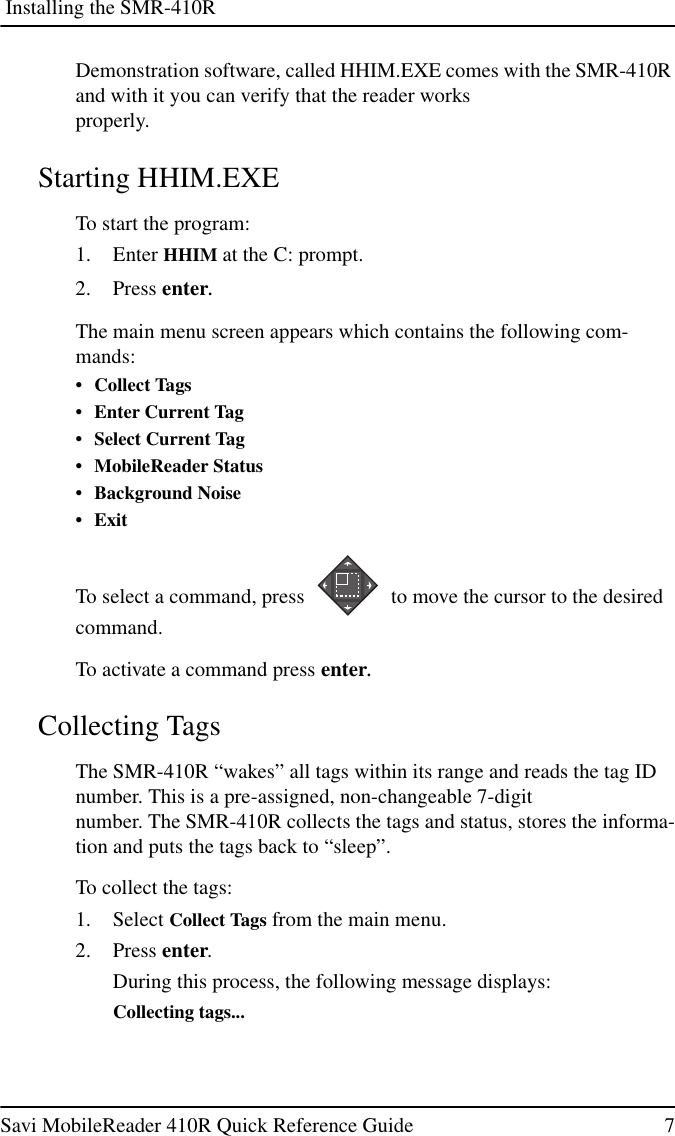 Installing the SMR-410RSavi MobileReader 410R Quick Reference Guide 7Demonstration software, called HHIM.EXE comes with the SMR-410Rand with it you can verify that the reader worksproperly.Starting HHIM.EXETo start the program:1. Enter HHIM at the C: prompt.2. Press enter.The main menu screen appears which contains the following com-mands:•CollectTags• Enter Current Tag• Select Current Tag• MobileReader Status• Background Noise•ExitTo select a command, press to move the cursor to the desiredcommand.To activate a command press enter.Collecting TagsThe SMR-410R “wakes” all tags within its range and reads the tag IDnumber. This is a pre-assigned, non-changeable 7-digitnumber. The SMR-410R collects the tags and status, stores the informa-tion and puts the tags back to “sleep”.To collect the tags:1. Select Collect Tags from the main menu.2. Press enter.During this process, the following message displays:Collecting tags...