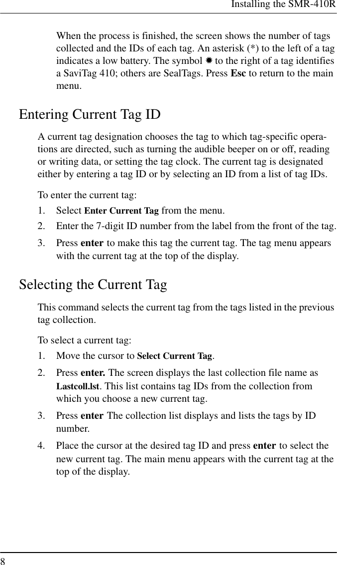 Installing the SMR-410R8When the process is finished, the screen shows the number of tagscollected and the IDs of each tag. An asterisk (*) to the left of a tagindicates a low battery. The symbol ✹to the right of a tag identifiesa SaviTag 410; others are SealTags. Press Esc to return to the mainmenu.Entering Current Tag IDA current tag designation chooses the tag to which tag-specific opera-tions are directed, such as turning the audible beeper on or off, readingor writing data, or setting the tag clock. The current tag is designatedeither by entering a tag ID or by selecting an ID from a list of tag IDs.To enter the current tag:1. Select Enter Current Tag from the menu.2. Enter the 7-digit ID number from the label from the front of the tag.3. Press enter to make this tag the current tag. The tag menu appearswith the current tag at the top of the display.Selecting the Current TagThis command selects the current tag from the tags listed in the previoustag collection.To select a current tag:1. Move the cursor to Select Current Tag.2. Press enter. The screen displays the last collection file name asLastcoll.lst. This list contains tag IDs from the collection fromwhich you choose a new current tag.3. Press enter The collection list displays and lists the tags by IDnumber.4. Place the cursor at the desired tag ID and press enter to select thenew current tag. The main menu appears with the current tag at thetop of the display.