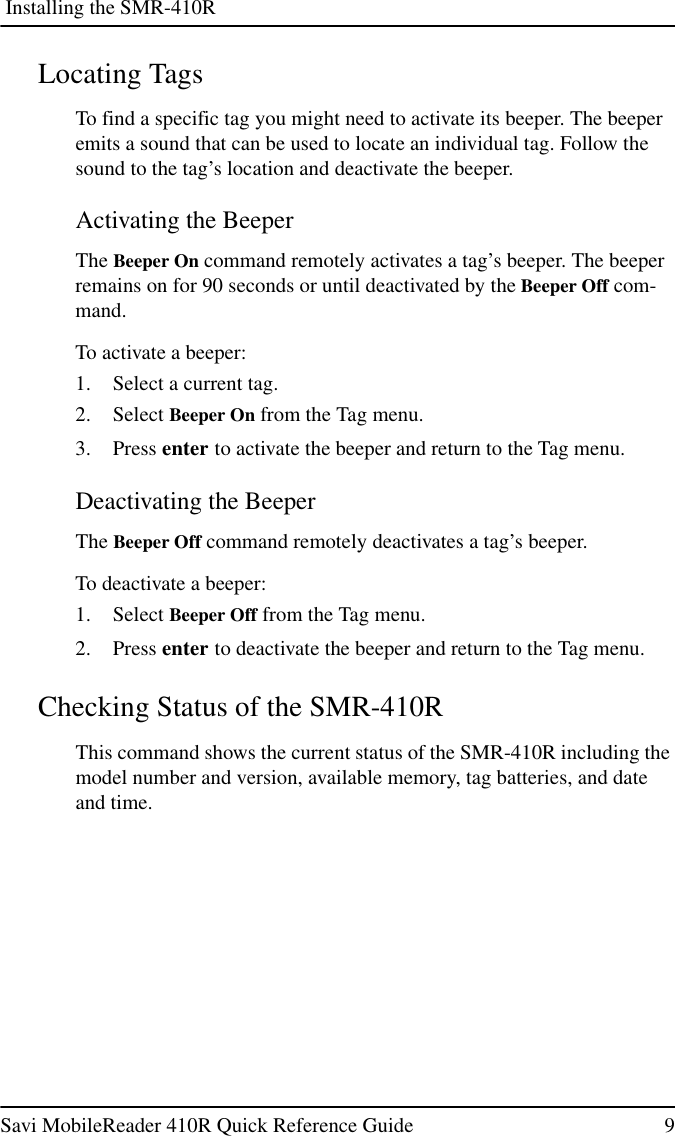 Installing the SMR-410RSavi MobileReader 410R Quick Reference Guide 9Locating TagsTo find a specific tag you might need to activate its beeper. The beeperemits a sound that can be used to locate an individual tag. Follow thesound to the tag’s location and deactivate the beeper.Activating the BeeperThe Beeper On command remotely activates a tag’s beeper. The beeperremains on for 90 seconds or until deactivated by the Beeper Off com-mand.To activate a beeper:1. Select a current tag.2. Select Beeper On from the Tag menu.3. Press enter to activate the beeper and return to the Tag menu.Deactivating the BeeperThe Beeper Off command remotely deactivates a tag’s beeper.To deactivate a beeper:1. Select Beeper Off from the Tag menu.2. Press enter to deactivate the beeper and return to the Tag menu.Checking Status of the SMR-410RThis command shows the current status of the SMR-410R including themodel number and version, available memory, tag batteries, and dateand time.