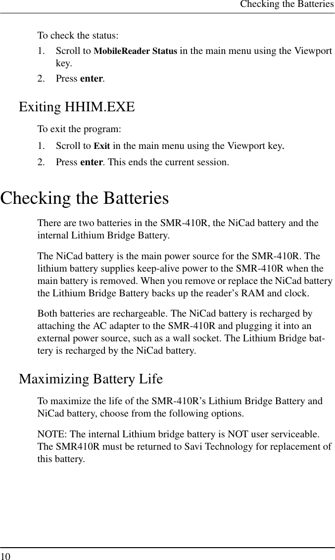 Checking the Batteries10To check the status:1. Scroll to MobileReader Status in the main menu using the Viewportkey.2. Press enter.Exiting HHIM.EXETo exit the program:1. Scroll to Exit in the main menu using the Viewport key.2. Press enter. This ends the current session.Checking the BatteriesThere are two batteries in the SMR-410R, the NiCad battery and theinternal Lithium Bridge Battery.The NiCad battery is the main power source for the SMR-410R. Thelithium battery supplies keep-alive power to the SMR-410R when themain battery is removed. When you remove or replace the NiCad batterythe Lithium Bridge Battery backs up the reader’s RAM and clock.Both batteries are rechargeable. The NiCad battery is recharged byattaching the AC adapter to the SMR-410R and plugging it into anexternal power source, such as a wall socket. The Lithium Bridge bat-tery is recharged by the NiCad battery.Maximizing Battery LifeTo maximize the life of the SMR-410R’s Lithium Bridge Battery andNiCad battery, choose from the following options.NOTE: The internal Lithium bridge battery is NOT user serviceable.The SMR410R must be returned to Savi Technology for replacement ofthis battery.