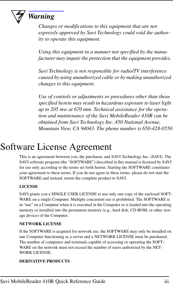 Savi MobileReader 410R Quick Reference Guide iii*WarningChanges or modifications to this equipment that are notexpressly approved by Savi Technology could void the author-ity to operate this equipment.Using this equipment in a manner not specified by the manu-facturer may impair the protection that the equipment provides.Savi Technology is not responsible for radio/TV interferencecaused by using unauthorized cable or by making unauthorizedchanges to this equipment.Use of controls or adjustments or procedures other than thosespecified herein may result in hazardous exposure to laser lightup to 205 mw at 670 mm. Technical assistance for the opera-tion and maintenance of the Savi MobileReader 410R can beobtained from Savi Technology Inc. 450 National Avenue,Mountain View, CA 94043. The phone number is 650-428-0550Software License AgreementThis is an agreement between you, the purchaser, and SAVI Technology Inc. (SAVI). TheSAVI software program (the “SOFTWARE”) described in this manual is licensed by SAVIfor use only according to the terms set forth herein. Starting the SOFTWARE constitutesyour agreement to these terms. If you do not agree to these terms, please do not start theSOFTWARE and instead, return the complete product to SAVI.LICENSESAVI grants you a SINGLE USER LICENSE to use only one copy of the enclosed SOFT-WARE on a single Computer. Multiple concurrent use is prohibited. The SOFTWARE isin “use” on a Computer when it is executed in the Computer or is loaded into the operatingmemory or installed into the permanent memory (e.g., hard disk, CD-ROM, or other stor-age device) of the Computer.NETWORK LICENSEIf the SOFTWARE is acquired for network use, the SOFTWARE may only be installed onone Computer functioning as a server and a NETWORK LICENSE must be purchased.The number of computers and terminals capable of accessing or operating the SOFT-WARE on the network must not exceed the number of users authorized by the NET-WORK LICENSE.DERIVATIVE PRODUCTS