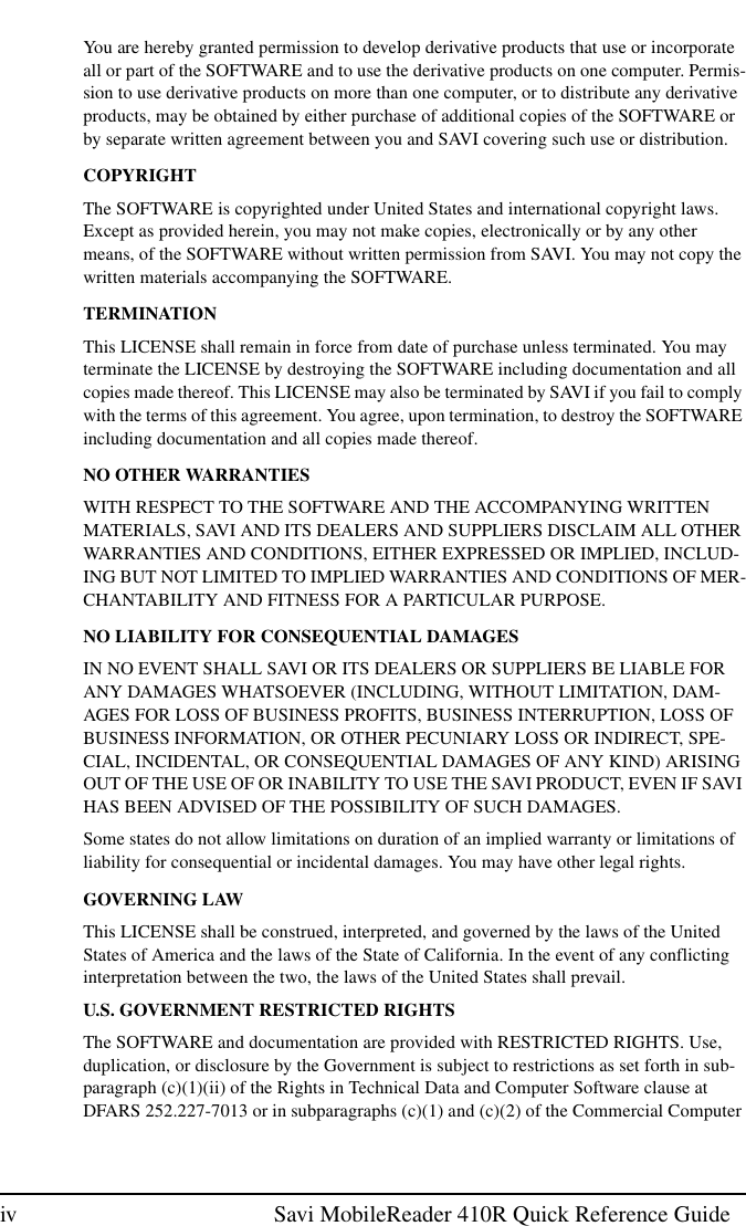 iv Savi MobileReader 410R Quick Reference GuideYou are hereby granted permission to develop derivative products that use or incorporateall or part of the SOFTWARE and to use the derivative products on one computer. Permis-sion to use derivative products on more than one computer, or to distribute any derivativeproducts, may be obtained by either purchase of additional copies of the SOFTWARE orby separate written agreement between you and SAVI covering such use or distribution.COPYRIGHTThe SOFTWARE is copyrighted under United States and international copyright laws.Except as provided herein, you may not make copies, electronically or by any othermeans, of the SOFTWARE without written permission from SAVI. You may not copy thewritten materials accompanying the SOFTWARE.TERMINATIONThis LICENSE shall remain in force from date of purchase unless terminated. You mayterminate the LICENSE by destroying the SOFTWARE including documentation and allcopies made thereof. This LICENSE may also be terminated by SAVI if you fail to complywith the terms of this agreement. You agree, upon termination, to destroy the SOFTWAREincluding documentation and all copies made thereof.NO OTHER WARRANTIESWITH RESPECT TO THE SOFTWARE AND THE ACCOMPANYING WRITTENMATERIALS, SAVI AND ITS DEALERS AND SUPPLIERS DISCLAIM ALL OTHERWARRANTIES AND CONDITIONS, EITHER EXPRESSED OR IMPLIED, INCLUD-ING BUT NOT LIMITED TO IMPLIED WARRANTIES AND CONDITIONS OF MER-CHANTABILITY AND FITNESS FOR A PARTICULAR PURPOSE.NO LIABILITY FOR CONSEQUENTIAL DAMAGESIN NO EVENT SHALL SAVI OR ITS DEALERS OR SUPPLIERS BE LIABLE FORANY DAMAGES WHATSOEVER (INCLUDING, WITHOUT LIMITATION, DAM-AGES FOR LOSS OF BUSINESS PROFITS, BUSINESS INTERRUPTION, LOSS OFBUSINESS INFORMATION, OR OTHER PECUNIARY LOSS OR INDIRECT, SPE-CIAL, INCIDENTAL, OR CONSEQUENTIAL DAMAGES OF ANY KIND) ARISINGOUT OF THE USE OF OR INABILITY TO USE THE SAVI PRODUCT, EVEN IF SAVIHAS BEEN ADVISED OF THE POSSIBILITY OF SUCH DAMAGES.Some states do not allow limitations on duration of an implied warranty or limitations ofliability for consequential or incidental damages. You may have other legal rights.GOVERNING LAWThis LICENSE shall be construed, interpreted, and governed by the laws of the UnitedStates of America and the laws of the State of California. In the event of any conflictinginterpretation between the two, the laws of the United States shall prevail.U.S. GOVERNMENT RESTRICTED RIGHTSThe SOFTWARE and documentation are provided with RESTRICTED RIGHTS. Use,duplication, or disclosure by the Government is subject to restrictions as set forth in sub-paragraph (c)(1)(ii) of the Rights in Technical Data and Computer Software clause atDFARS 252.227-7013 or in subparagraphs (c)(1) and (c)(2) of the Commercial Computer