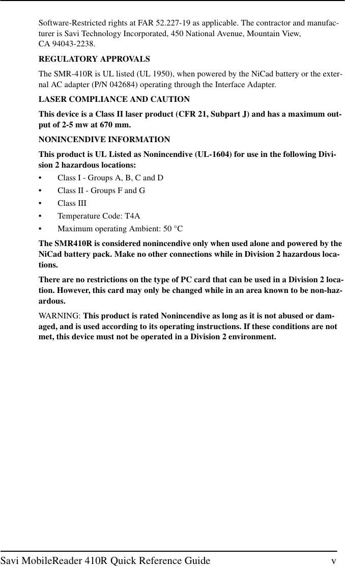 Savi MobileReader 410R Quick Reference Guide vSoftware-Restricted rights at FAR 52.227-19 as applicable. The contractor and manufac-turer is Savi Technology Incorporated, 450 National Avenue, Mountain View,CA 94043-2238.REGULATORY APPROVALSThe SMR-410R is UL listed (UL 1950), when powered by the NiCad battery or the exter-nal AC adapter (P/N 042684) operating through the Interface Adapter.LASER COMPLIANCE AND CAUTIONThis device is a Class II laser product (CFR 21, Subpart J) and has a maximum out-put of 2-5 mw at 670 mm.NONINCENDIVE INFORMATIONThis product is UL Listed as Nonincendive (UL-1604) for use in the following Divi-sion 2 hazardous locations:• Class I - Groups A, B, C and D• Class II - Groups F and G• Class III• Temperature Code: T4A• Maximum operating Ambient: 50 °CThe SMR410R is considered nonincendive only when used alone and powered by theNiCad battery pack. Make no other connections while in Division 2 hazardous loca-tions.There are no restrictions on the type of PC card that can be used in a Division 2 loca-tion. However, this card may only be changed while in an area known to be non-haz-ardous.WARNING: This product is rated Nonincendive as long as it is not abused or dam-aged, and is used according to its operating instructions. If these conditions are notmet, this device must not be operated in a Division 2 environment.