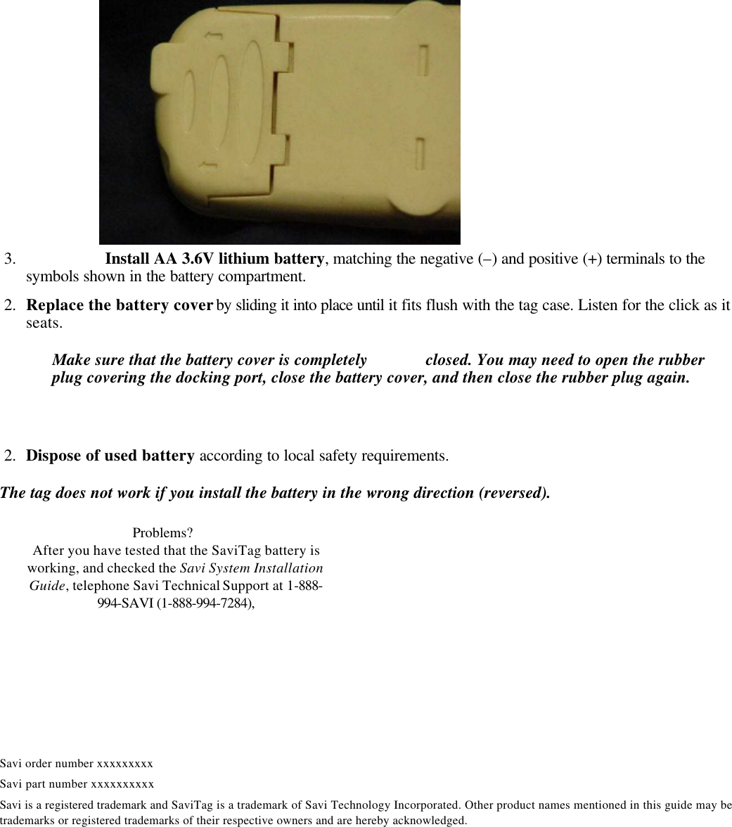  3.      Install AA 3.6V lithium battery, matching the negative (–) and positive (+) terminals to the symbols shown in the battery compartment.      2.  Replace the battery cover by sliding it into place until it fits flush with the tag case. Listen for the click as it seats. Make sure that the battery cover is completely  closed. You may need to open the rubber plug covering the docking port, close the battery cover, and then close the rubber plug again.    2.  Dispose of used battery according to local safety requirements. The tag does not work if you install the battery in the wrong direction (reversed).      Savi order number xxxxxxxxx Savi part number xxxxxxxxxx Savi is a registered trademark and SaviTag is a trademark of Savi Technology Incorporated. Other product names mentioned in this guide may be trademarks or registered trademarks of their respective owners and are hereby acknowledged. Problems?  After you have tested that the SaviTag battery is working, and checked the Savi System Installation Guide, telephone Savi Technical Support at 1-888-994-SAVI (1-888-994-7284), between 9:30 a.m. and 5 p.m. Pacific Time 
