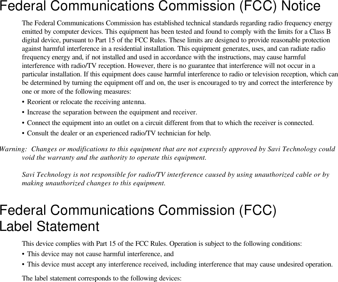 1  SaviTag 410 Federal Communications Commission (FCC) Notice The Federal Communications Commission has established technical standards regarding radio frequency energy emitted by computer devices. This equipment has been tested and found to comply with the limits for a Class B digital device, pursuant to Part 15 of the FCC Rules. These limits are designed to provide reasonable protection against harmful interference in a residential installation. This equipment generates, uses, and can radiate radio frequency energy and, if not installed and used in accordance with the instructions, may cause harmful interference with radio/TV reception. However, there is no guarantee that interference will not occur in a particular installation. If this equipment does cause harmful interference to radio or television reception, which can be determined by turning the equipment off and on, the user is encouraged to try and correct the interference by one or more of the following measures: •  Reorient or relocate the receiving antenna. •  Increase the separation between the equipment and receiver. •  Connect the equipment into an outlet on a circuit different from that to which the receiver is connected. •  Consult the dealer or an experienced radio/TV technician for help. Warning:  Changes or modifications to this equipment that are not expressly approved by Savi Technology could void the warranty and the authority to operate this equipment.  Savi Technology is not responsible for radio/TV interference caused by using unauthorized cable or by making unauthorized changes to this equipment. Federal Communications Commission (FCC) Label Statement This device complies with Part 15 of the FCC Rules. Operation is subject to the following conditions: •  This device may not cause harmful interference, and •  This device must accept any interference received, including interference that may cause undesired operation. The label statement corresponds to the following devices:  