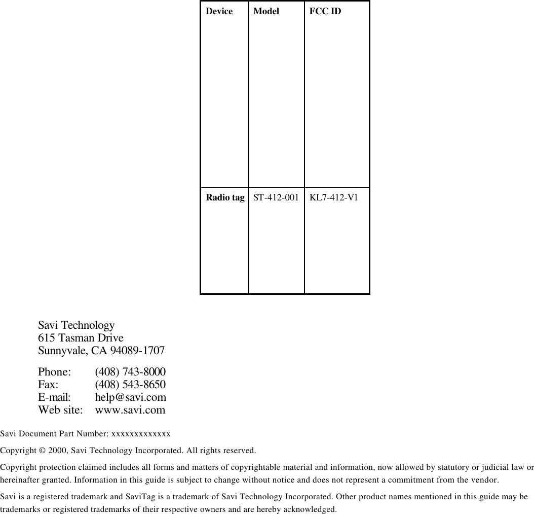 Device Model FCC ID Radio tag ST-412-001  KL7-412-V1                          Savi Technology 615 Tasman Drive Sunnyvale, CA 94089-1707 Phone: (408) 743-8000 Fax: (408) 543-8650 E-mail: help@savi.com Web site: www.savi.com Savi Document Part Number: xxxxxxxxxxxxx Copyright © 2000, Savi Technology Incorporated. All rights reserved. Copyright protection claimed includes all forms and matters of copyrightable material and information, now allowed by statutory or judicial law or hereinafter granted. Information in this guide is subject to change without notice and does not represent a commitment from the vendor. Savi is a registered trademark and SaviTag is a trademark of Savi Technology Incorporated. Other product names mentioned in this guide may be trademarks or registered trademarks of their respective owners and are hereby acknowledged. 