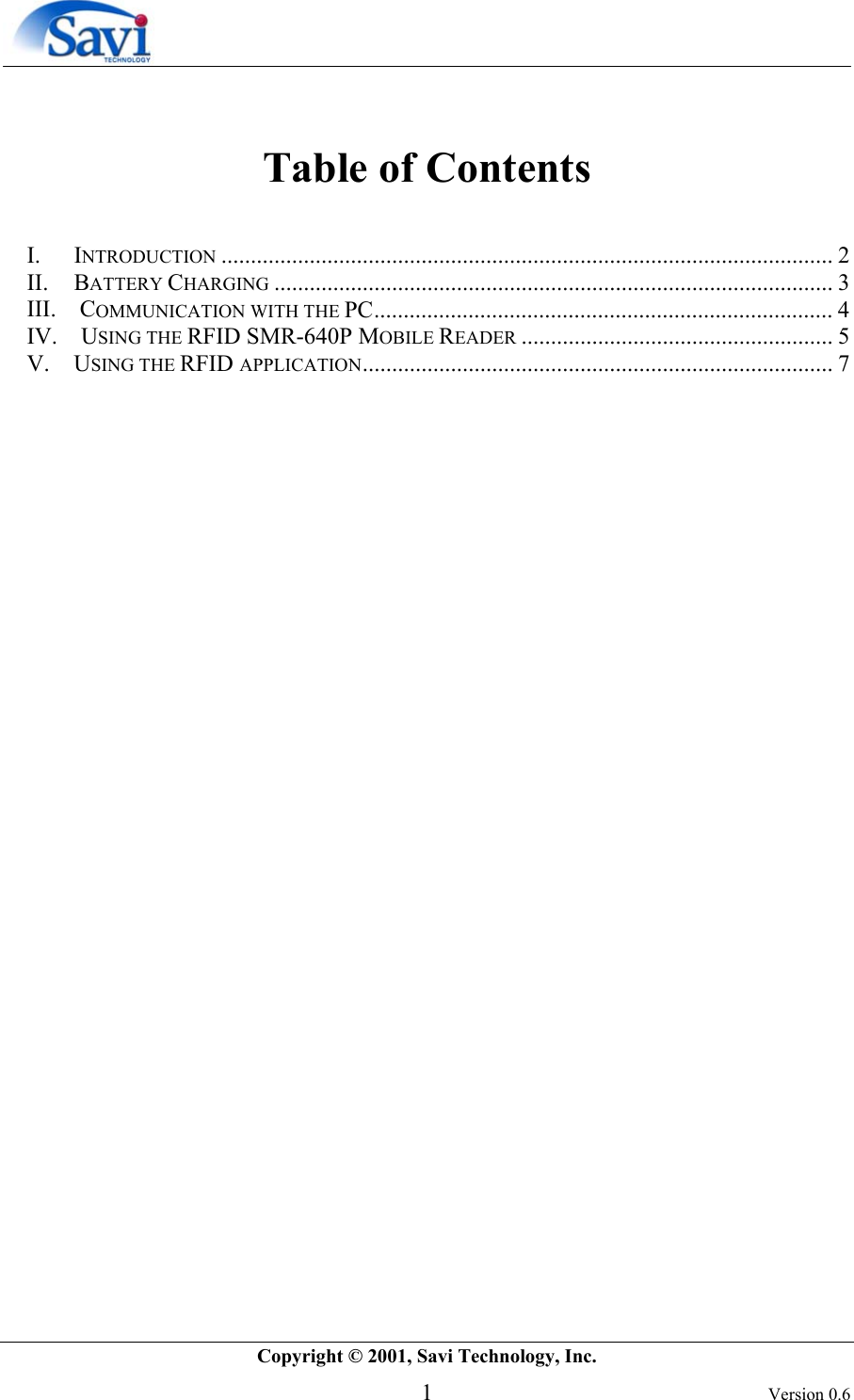        Copyright © 2001, Savi Technology, Inc.   1 Version 0.6  Table of Contents  I. INTRODUCTION ........................................................................................................ 2 II. BATTERY CHARGING ............................................................................................... 3 III.    COMMUNICATION WITH THE PC.............................................................................. 4 IV.    USING THE RFID SMR-640P MOBILE READER ..................................................... 5 V. USING THE RFID APPLICATION................................................................................ 7  