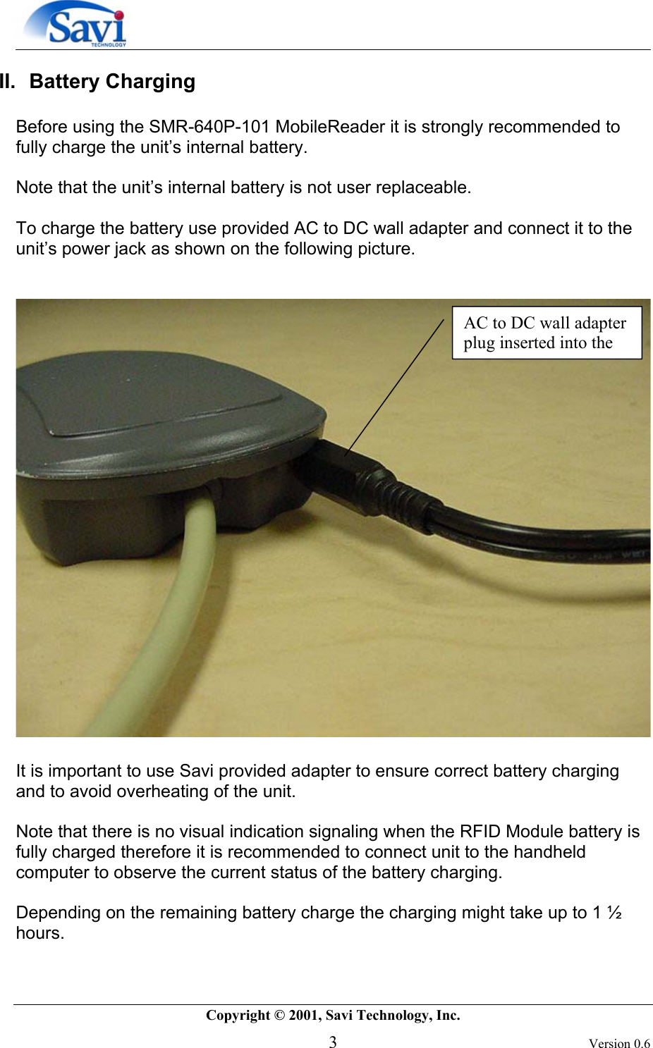        Copyright © 2001, Savi Technology, Inc.   3 Version 0.6 II. Battery Charging  Before using the SMR-640P-101 MobileReader it is strongly recommended to fully charge the unit’s internal battery.   Note that the unit’s internal battery is not user replaceable.   To charge the battery use provided AC to DC wall adapter and connect it to the unit’s power jack as shown on the following picture.      It is important to use Savi provided adapter to ensure correct battery charging and to avoid overheating of the unit.  Note that there is no visual indication signaling when the RFID Module battery is fully charged therefore it is recommended to connect unit to the handheld computer to observe the current status of the battery charging.   Depending on the remaining battery charge the charging might take up to 1 ½ hours. AC to DC wall adapter plug inserted into the 