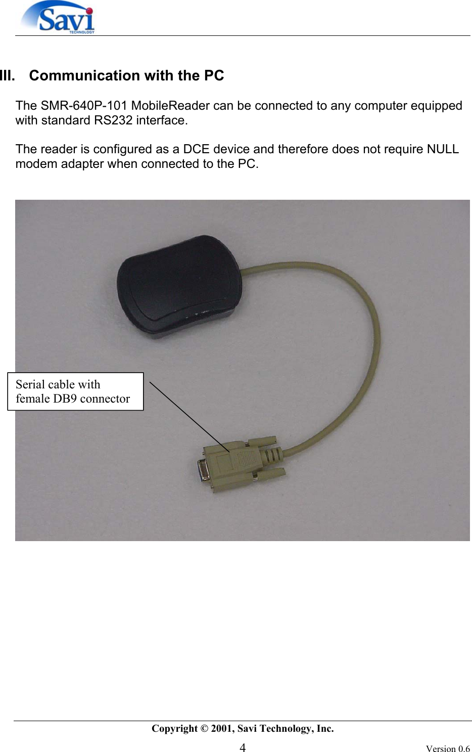        Copyright © 2001, Savi Technology, Inc.   4 Version 0.6  III.   Communication with the PC   The SMR-640P-101 MobileReader can be connected to any computer equipped with standard RS232 interface.   The reader is configured as a DCE device and therefore does not require NULL modem adapter when connected to the PC.              Serial cable with female DB9 connector 