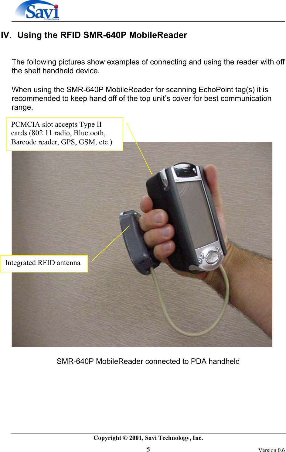        Copyright © 2001, Savi Technology, Inc.   5 Version 0.6 IV.  Using the RFID SMR-640P MobileReader   The following pictures show examples of connecting and using the reader with off the shelf handheld device.   When using the SMR-640P MobileReader for scanning EchoPoint tag(s) it is recommended to keep hand off of the top unit’s cover for best communication range.       SMR-640P MobileReader connected to PDA handheld      Integrated RFID antenna PCMCIA slot accepts Type II cards (802.11 radio, Bluetooth, Barcode reader, GPS, GSM, etc.)  