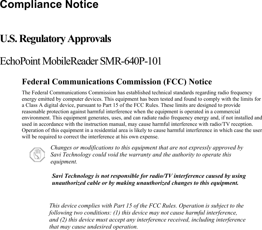 Compliance Notice  U.S. Regulatory Approvals EchoPoint MobileReader SMR-640P-101 Federal Communications Commission (FCC) Notice The Federal Communications Commission has established technical standards regarding radio frequency energy emitted by computer devices. This equipment has been tested and found to comply with the limits for a Class A digital device, pursuant to Part 15 of the FCC Rules. These limits are designed to provide reasonable protection against harmful interference when the equipment is operated in a commercial environment. This equipment generates, uses, and can radiate radio frequency energy and, if not installed and used in accordance with the instruction manual, may cause harmful interference with radio/TV reception. Operation of this equipment in a residential area is likely to cause harmful interference in which case the user will be required to correct the interference at his own expense.  Changes or modifications to this equipment that are not expressly approved by Savi Technology could void the warranty and the authority to operate this equipment. Savi Technology is not responsible for radio/TV interference caused by using unauthorized cable or by making unauthorized changes to this equipment.  This device complies with Part 15 of the FCC Rules. Operation is subject to the following two conditions: (1) this device may not cause harmful interference, and (2) this device must accept any interference received, including interference that may cause undesired operation.   