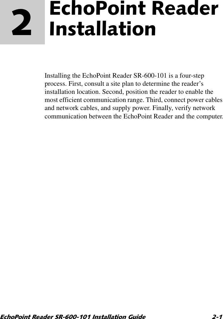 (FKR3RLQW5HDGHU65,QVWDOODWLRQ*XLGH (FKR3RLQW5HDGHU,QVWDOODWLRQ 2  Installing the EchoPoint Reader SR-600-101 is a four-step process. First, consult a site plan to determine the reader’s installation location. Second, position the reader to enable the most efficient communication range. Third, connect power cables and network cables, and supply power. Finally, verify network communication between the EchoPoint Reader and the computer.