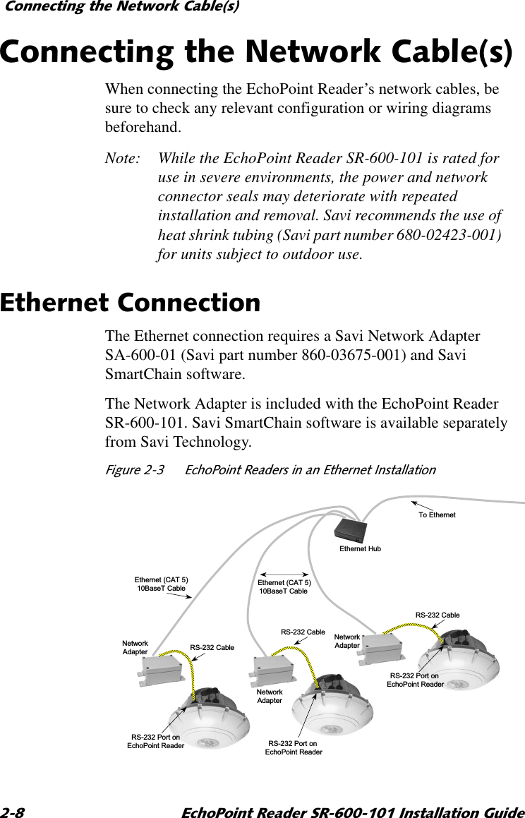&amp;RQQHFWLQJWKH1HWZRUN&amp;DEOHV (FKR3RLQW5HDGHU65,QVWDOODWLRQ*XLGH&amp;RQQHFWLQJWKH1HWZRUN&amp;DEOHVWhen connecting the EchoPoint Reader’s network cables, be sure to check any relevant configuration or wiring diagrams beforehand.Note: While the EchoPoint Reader SR-600-101 is rated for use in severe environments, the power and network connector seals may deteriorate with repeated installation and removal. Savi recommends the use of heat shrink tubing (Savi part number 680-02423-001) for units subject to outdoor use.(WKHUQHW&amp;RQQHFWLRQThe Ethernet connection requires a Savi Network Adapter SA-600-01 (Savi part number 860-03675-001) and Savi SmartChain software.The Network Adapter is included with the EchoPoint Reader SR-600-101. Savi SmartChain software is available separately from Savi Technology.)LJXUH (FKR3RLQW5HDGHUVLQDQ(WKHUQHW,QVWDOODWLRQTo EthernetRS-232 Port onEchoPoint ReaderRS-232 Port onEchoPoint ReaderRS-232 Port onEchoPoint ReaderEthernet (CAT 5)10BaseT Cable Ethernet (CAT 5)10BaseT Cable RS-232 CableRS-232 CableRS-232 CableEthernet HubNetwork AdapterNetwork AdapterNetwork Adapter