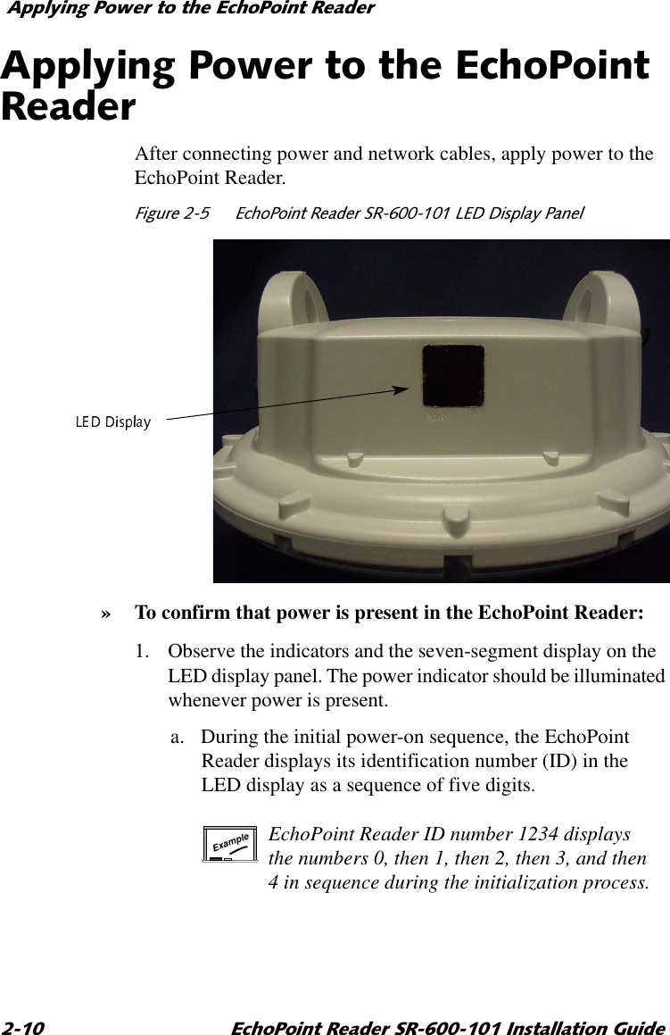 $SSO\LQJ3RZHUWRWKH(FKR3RLQW5HDGHU (FKR3RLQW5HDGHU65,QVWDOODWLRQ*XLGH$SSO\LQJ3RZHUWRWKH(FKR3RLQW5HDGHUAfter connecting power and network cables, apply power to the EchoPoint Reader.)LJXUH (FKR3RLQW5HDGHU65/(&apos;&apos;LVSOD\3DQHO»To confirm that power is present in the EchoPoint Reader:1. Observe the indicators and the seven-segment display on the LED display panel. The power indicator should be illuminated whenever power is present.a. During the initial power-on sequence, the EchoPoint Reader displays its identification number (ID) in the LED display as a sequence of five digits.EchoPoint Reader ID number 1234 displays the numbers 0, then 1, then 2, then 3, and then 4 in sequence during the initialization process.Example