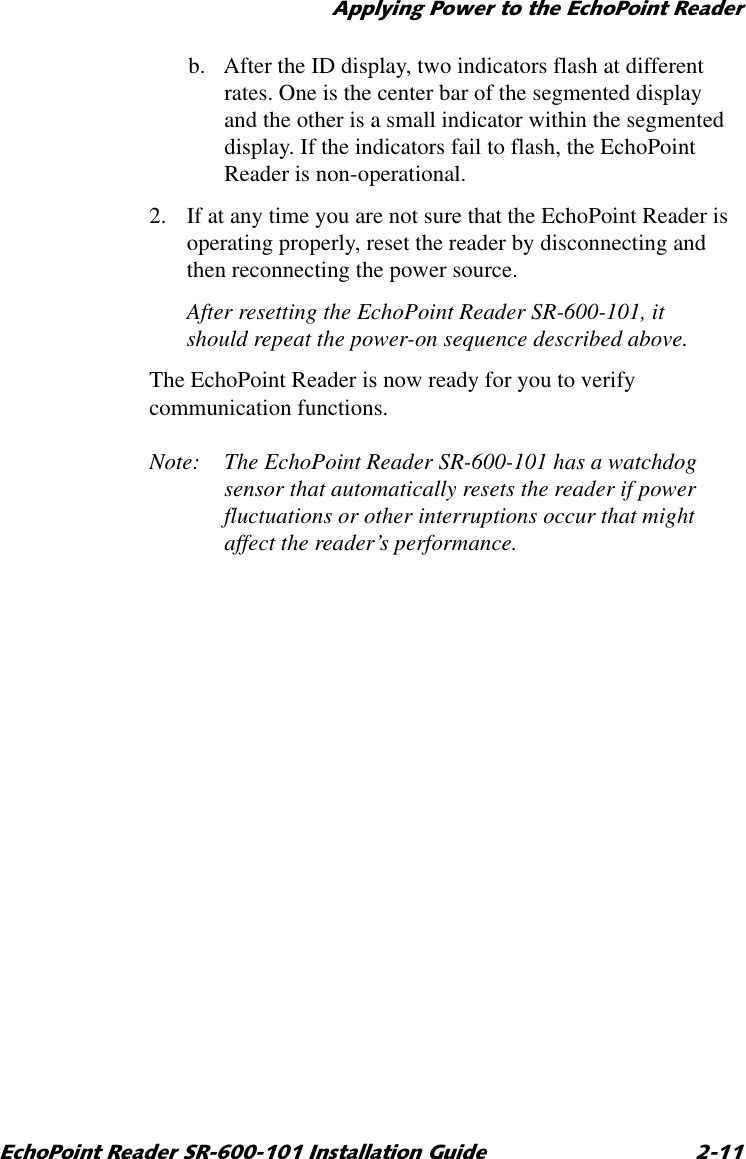 $SSO\LQJ3RZHUWRWKH(FKR3RLQW5HDGHU(FKR3RLQW5HDGHU65,QVWDOODWLRQ*XLGH b. After the ID display, two indicators flash at different rates. One is the center bar of the segmented display and the other is a small indicator within the segmented display. If the indicators fail to flash, the EchoPoint Reader is non-operational.2. If at any time you are not sure that the EchoPoint Reader is operating properly, reset the reader by disconnecting and then reconnecting the power source.After resetting the EchoPoint Reader SR-600-101, it should repeat the power-on sequence described above.The EchoPoint Reader is now ready for you to verify communication functions.Note: The EchoPoint Reader SR-600-101 has a watchdog sensor that automatically resets the reader if power fluctuations or other interruptions occur that might affect the reader’s performance.