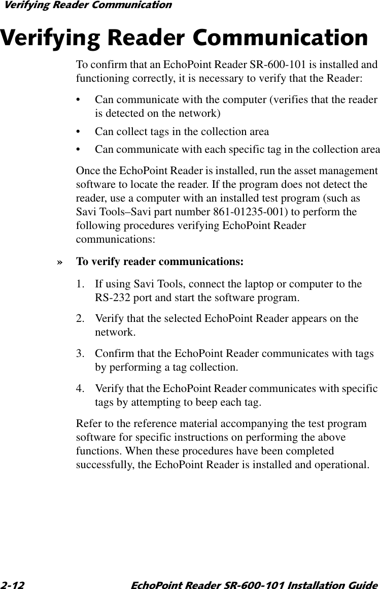 9HULI\LQJ5HDGHU&amp;RPPXQLFDWLRQ (FKR3RLQW5HDGHU65,QVWDOODWLRQ*XLGH9HULI\LQJ5HDGHU&amp;RPPXQLFDWLRQTo confirm that an EchoPoint Reader SR-600-101 is installed and functioning correctly, it is necessary to verify that the Reader:•Can communicate with the computer (verifies that the reader is detected on the network)•Can collect tags in the collection area•Can communicate with each specific tag in the collection areaOnce the EchoPoint Reader is installed, run the asset management software to locate the reader. If the program does not detect the reader, use a computer with an installed test program (such as Savi Tools–Savi part number 861-01235-001) to perform the following procedures verifying EchoPoint Reader communications:»To verify reader communications:1. If using Savi Tools, connect the laptop or computer to the RS-232 port and start the software program.2. Verify that the selected EchoPoint Reader appears on the network.3. Confirm that the EchoPoint Reader communicates with tags by performing a tag collection.4. Verify that the EchoPoint Reader communicates with specific tags by attempting to beep each tag.Refer to the reference material accompanying the test program software for specific instructions on performing the above functions. When these procedures have been completed successfully, the EchoPoint Reader is installed and operational.