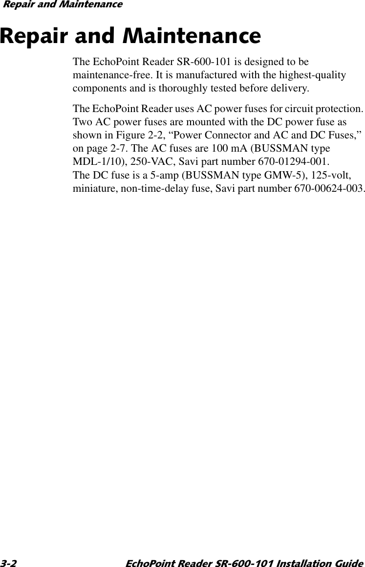 5HSDLUDQG0DLQWHQDQFH (FKR3RLQW5HDGHU65,QVWDOODWLRQ*XLGH5HSDLUDQG0DLQWHQDQFHThe EchoPoint Reader SR-600-101 is designed to be maintenance-free. It is manufactured with the highest-quality components and is thoroughly tested before delivery.The EchoPoint Reader uses AC power fuses for circuit protection. Two AC power fuses are mounted with the DC power fuse as shown in Figure 2-2, “Power Connector and AC and DC Fuses,” on page 2-7. The AC fuses are 100 mA (BUSSMAN type MDL-1/10), 250-VAC, Savi part number 670-01294-001. The DC fuse is a 5-amp (BUSSMAN type GMW-5), 125-volt, miniature, non-time-delay fuse, Savi part number 670-00624-003.