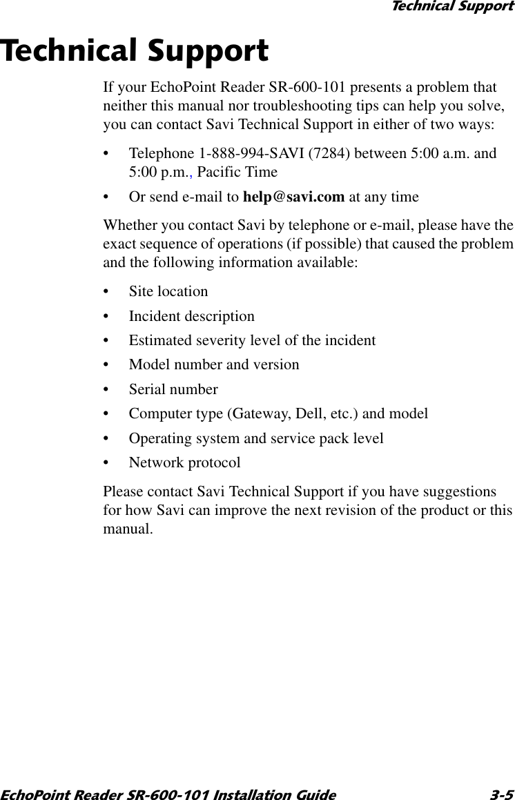7HFKQLFDO6XSSRUW(FKR3RLQW5HDGHU65,QVWDOODWLRQ*XLGH 7HFKQLFDO6XSSRUWIf your EchoPoint Reader SR-600-101 presents a problem that neither this manual nor troubleshooting tips can help you solve, you can contact Savi Technical Support in either of two ways:•Telephone 1-888-994-SAVI (7284) between 5:00 a.m. and 5:00 p.m., Pacific Time•Or send e-mail to help@savi.com at any timeWhether you contact Savi by telephone or e-mail, please have the exact sequence of operations (if possible) that caused the problem and the following information available:•Site location•Incident description•Estimated severity level of the incident•Model number and version•Serial number•Computer type (Gateway, Dell, etc.) and model•Operating system and service pack level•Network protocolPlease contact Savi Technical Support if you have suggestions for how Savi can improve the next revision of the product or this manual.