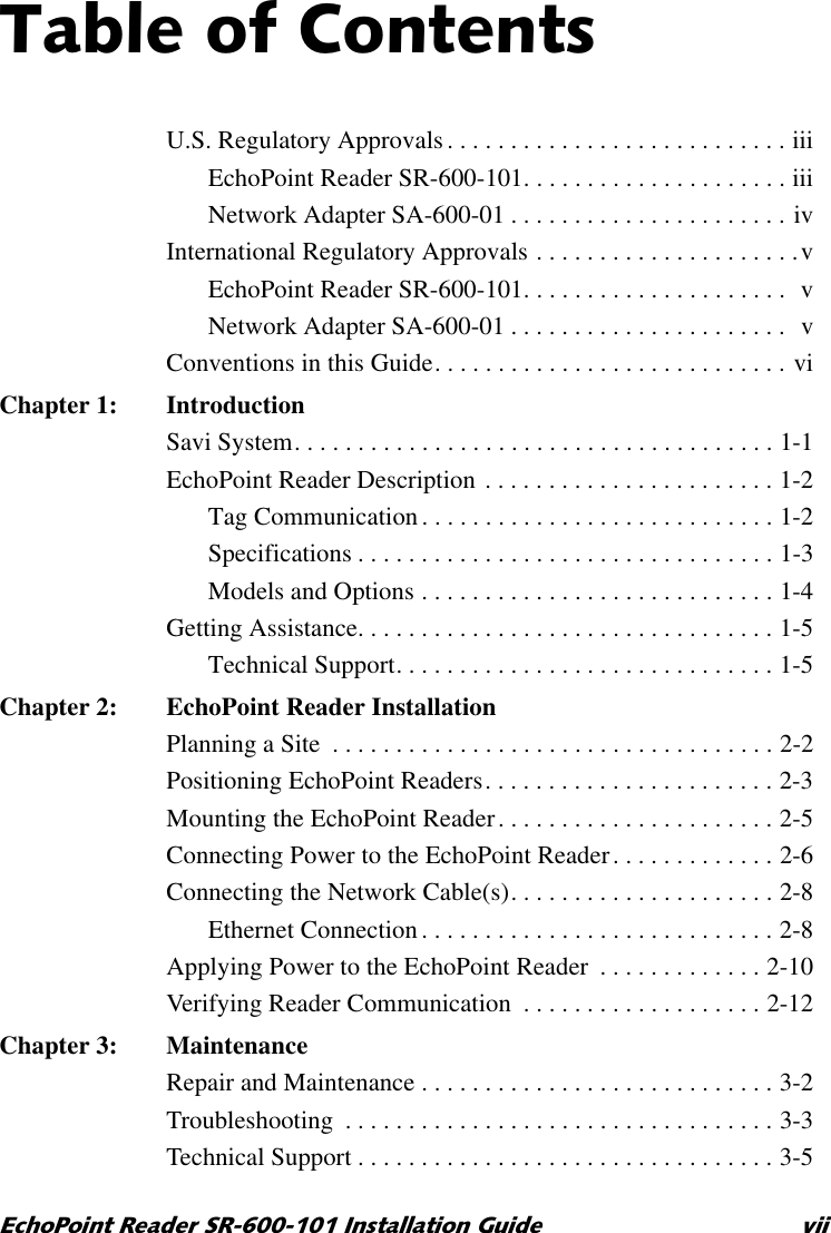 7DEOHRI&amp;RQWHQWV(FKR3RLQW5HDGHU65,QVWDOODWLRQ*XLGH YLLU.S. Regulatory Approvals. . . . . . . . . . . . . . . . . . . . . . . . . . . iiiEchoPoint Reader SR-600-101. . . . . . . . . . . . . . . . . . . . . iiiNetwork Adapter SA-600-01 . . . . . . . . . . . . . . . . . . . . . . ivInternational Regulatory Approvals . . . . . . . . . . . . . . . . . . . . .vEchoPoint Reader SR-600-101. . . . . . . . . . . . . . . . . . . . .  vNetwork Adapter SA-600-01 . . . . . . . . . . . . . . . . . . . . . .  vConventions in this Guide. . . . . . . . . . . . . . . . . . . . . . . . . . . . viChapter 1: IntroductionSavi System. . . . . . . . . . . . . . . . . . . . . . . . . . . . . . . . . . . . . . 1-1EchoPoint Reader Description . . . . . . . . . . . . . . . . . . . . . . . 1-2Tag Communication . . . . . . . . . . . . . . . . . . . . . . . . . . . . 1-2Specifications . . . . . . . . . . . . . . . . . . . . . . . . . . . . . . . . . 1-3Models and Options . . . . . . . . . . . . . . . . . . . . . . . . . . . . 1-4Getting Assistance. . . . . . . . . . . . . . . . . . . . . . . . . . . . . . . . . 1-5Technical Support. . . . . . . . . . . . . . . . . . . . . . . . . . . . . . 1-5Chapter 2: EchoPoint Reader InstallationPlanning a Site  . . . . . . . . . . . . . . . . . . . . . . . . . . . . . . . . . . . 2-2Positioning EchoPoint Readers. . . . . . . . . . . . . . . . . . . . . . . 2-3Mounting the EchoPoint Reader. . . . . . . . . . . . . . . . . . . . . . 2-5Connecting Power to the EchoPoint Reader. . . . . . . . . . . . . 2-6Connecting the Network Cable(s). . . . . . . . . . . . . . . . . . . . . 2-8Ethernet Connection . . . . . . . . . . . . . . . . . . . . . . . . . . . . 2-8Applying Power to the EchoPoint Reader  . . . . . . . . . . . . . 2-10Verifying Reader Communication  . . . . . . . . . . . . . . . . . . . 2-12Chapter 3: MaintenanceRepair and Maintenance . . . . . . . . . . . . . . . . . . . . . . . . . . . . 3-2Troubleshooting  . . . . . . . . . . . . . . . . . . . . . . . . . . . . . . . . . . 3-3Technical Support . . . . . . . . . . . . . . . . . . . . . . . . . . . . . . . . . 3-5