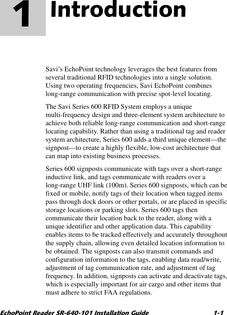 (FKR3RLQW5HDGHU65,QVWDOODWLRQ*XLGH ,QWURGXFWLRQ 1Savi’s EchoPoint technology leverages the best features from several traditional RFID technologies into a single solution. Using two operating frequencies, Savi EchoPoint combines long-range communication with precise spot-level locating.The Savi Series 600 RFID System employs a unique multi-frequency design and three-element system architecture to achieve both reliable long-range communication and short-range locating capability. Rather than using a traditional tag and reader system architecture, Series 600 adds a third unique element—the signpost—to create a highly flexible, low-cost architecture that can map into existing business processes.Series 600 signposts communicate with tags over a short-range inductive link, and tags communicate with readers over a long-range UHF link (100m). Series 600 signposts, which can be fixed or mobile, notify tags of their location when tagged items pass through dock doors or other portals, or are placed in specific storage locations or parking slots. Series 600 tags then communicate their location back to the reader, along with a unique identifier and other application data. This capability enables items to be tracked effectively and accurately throughout the supply chain, allowing even detailed location information to be obtained. The signposts can also transmit commands and configuration information to the tags, enabling data read/write, adjustment of tag communication rate, and adjustment of tag frequency. In addition, signposts can activate and deactivate tags, which is especially important for air cargo and other items that must adhere to strict FAA regulations.