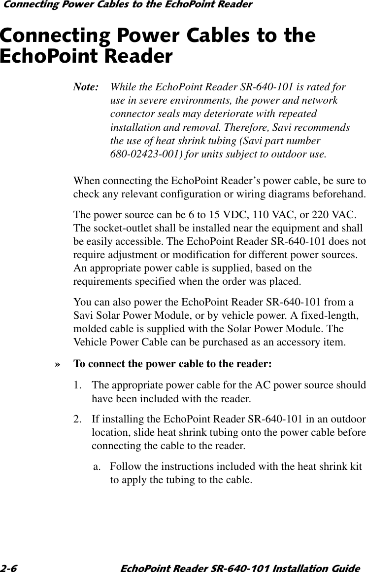 &amp;RQQHFWLQJ3RZHU&amp;DEOHVWRWKH(FKR3RLQW5HDGHU (FKR3RLQW5HDGHU65,QVWDOODWLRQ*XLGH&amp;RQQHFWLQJ3RZHU&amp;DEOHVWRWKH(FKR3RLQW5HDGHUNote: While the EchoPoint Reader SR-640-101 is rated for use in severe environments, the power and network connector seals may deteriorate with repeated installation and removal. Therefore, Savi recommends the use of heat shrink tubing (Savi part number 680-02423-001) for units subject to outdoor use.When connecting the EchoPoint Reader’s power cable, be sure to check any relevant configuration or wiring diagrams beforehand.The power source can be 6 to 15 VDC, 110 VAC, or 220 VAC. The socket-outlet shall be installed near the equipment and shall be easily accessible. The EchoPoint Reader SR-640-101 does not require adjustment or modification for different power sources. An appropriate power cable is supplied, based on the requirements specified when the order was placed.You can also power the EchoPoint Reader SR-640-101 from a Savi Solar Power Module, or by vehicle power. A fixed-length, molded cable is supplied with the Solar Power Module. The Vehicle Power Cable can be purchased as an accessory item.» To connect the power cable to the reader:1. The appropriate power cable for the AC power source should have been included with the reader.2. If installing the EchoPoint Reader SR-640-101 in an outdoor location, slide heat shrink tubing onto the power cable before connecting the cable to the reader.a. Follow the instructions included with the heat shrink kit to apply the tubing to the cable.
