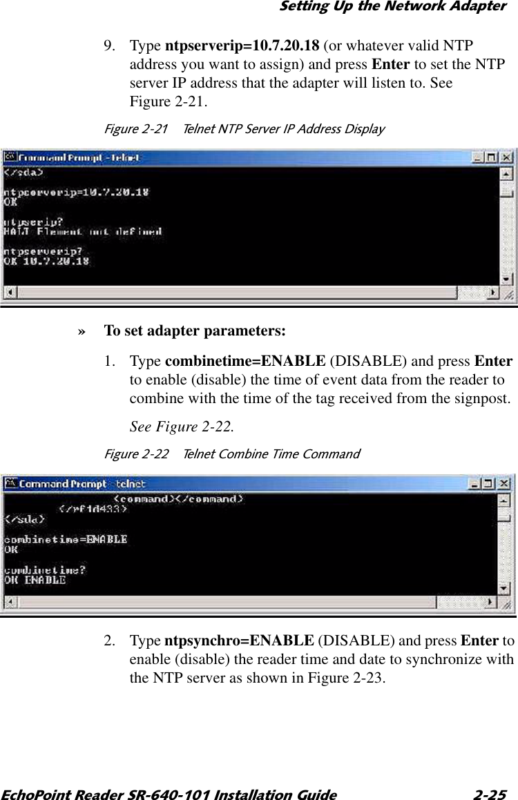 6HWWLQJ8SWKH1HWZRUN$GDSWHU(FKR3RLQW5HDGHU65,QVWDOODWLRQ*XLGH 9. Type ntpserverip=10.7.20.18 (or whatever valid NTP address you want to assign) and press Enter to set the NTP server IP address that the adapter will listen to. See Figure 2-21.)LJXUH  7HOQHW1736HUYHU,3$GGUHVV&apos;LVSOD\»To set adapter parameters:1. Type combinetime=ENABLE (DISABLE) and press Enter to enable (disable) the time of event data from the reader to combine with the time of the tag received from the signpost.See Figure 2-22.)LJXUH  7HOQHW&amp;RPELQH7LPH&amp;RPPDQG2. Type ntpsynchro=ENABLE (DISABLE) and press Enter to enable (disable) the reader time and date to synchronize with the NTP server as shown in Figure 2-23.