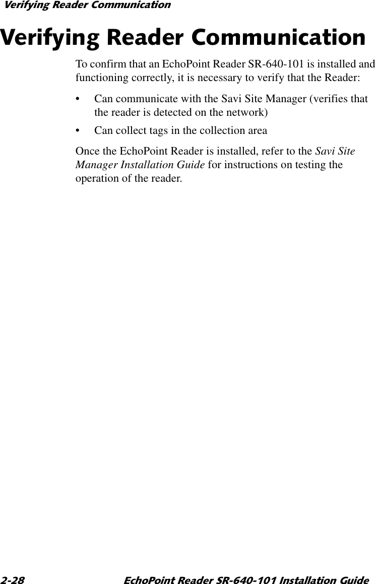 9HULI\LQJ5HDGHU&amp;RPPXQLFDWLRQ (FKR3RLQW5HDGHU65,QVWDOODWLRQ*XLGH9HULI\LQJ5HDGHU&amp;RPPXQLFDWLRQTo confirm that an EchoPoint Reader SR-640-101 is installed and functioning correctly, it is necessary to verify that the Reader:•Can communicate with the Savi Site Manager (verifies that the reader is detected on the network)•Can collect tags in the collection areaOnce the EchoPoint Reader is installed, refer to the Savi Site Manager Installation Guide for instructions on testing the operation of the reader.