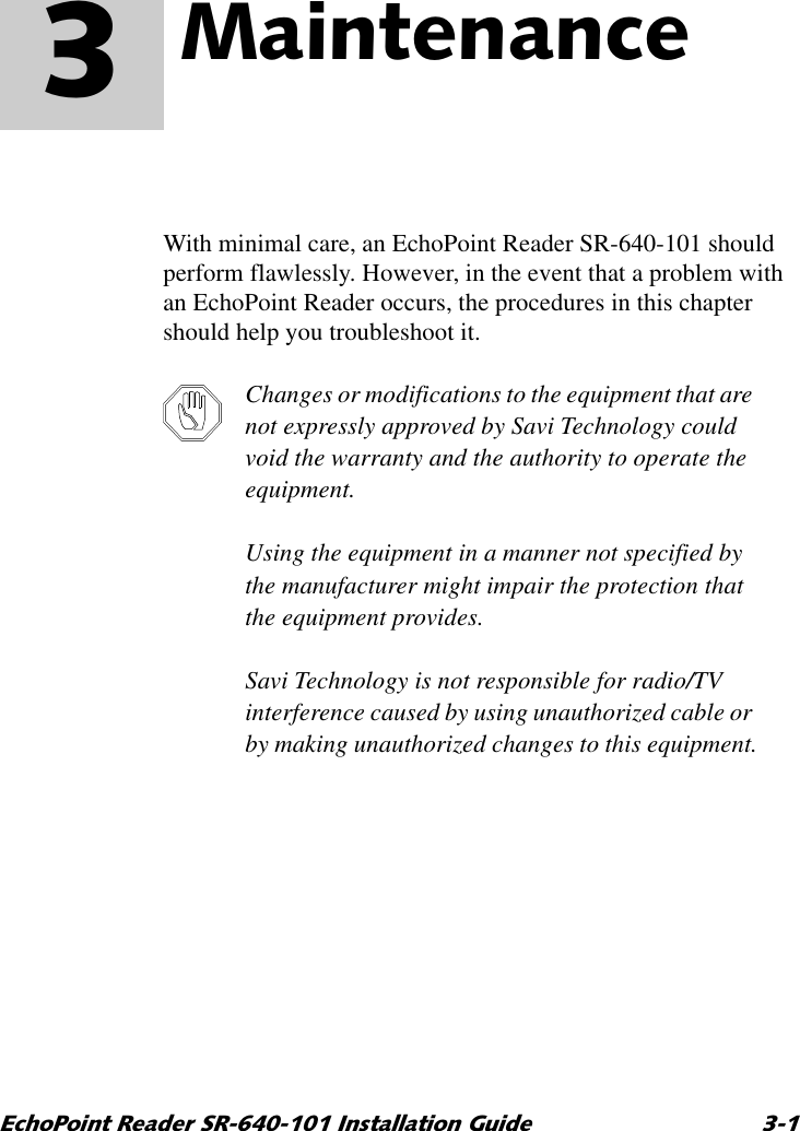 (FKR3RLQW5HDGHU65,QVWDOODWLRQ*XLGH 0DLQWHQDQFH 3With minimal care, an EchoPoint Reader SR-640-101 should perform flawlessly. However, in the event that a problem with an EchoPoint Reader occurs, the procedures in this chapter should help you troubleshoot it.Changes or modifications to the equipment that are not expressly approved by Savi Technology could void the warranty and the authority to operate the equipment.Using the equipment in a manner not specified by the manufacturer might impair the protection that the equipment provides.Savi Technology is not responsible for radio/TV interference caused by using unauthorized cable or by making unauthorized changes to this equipment.