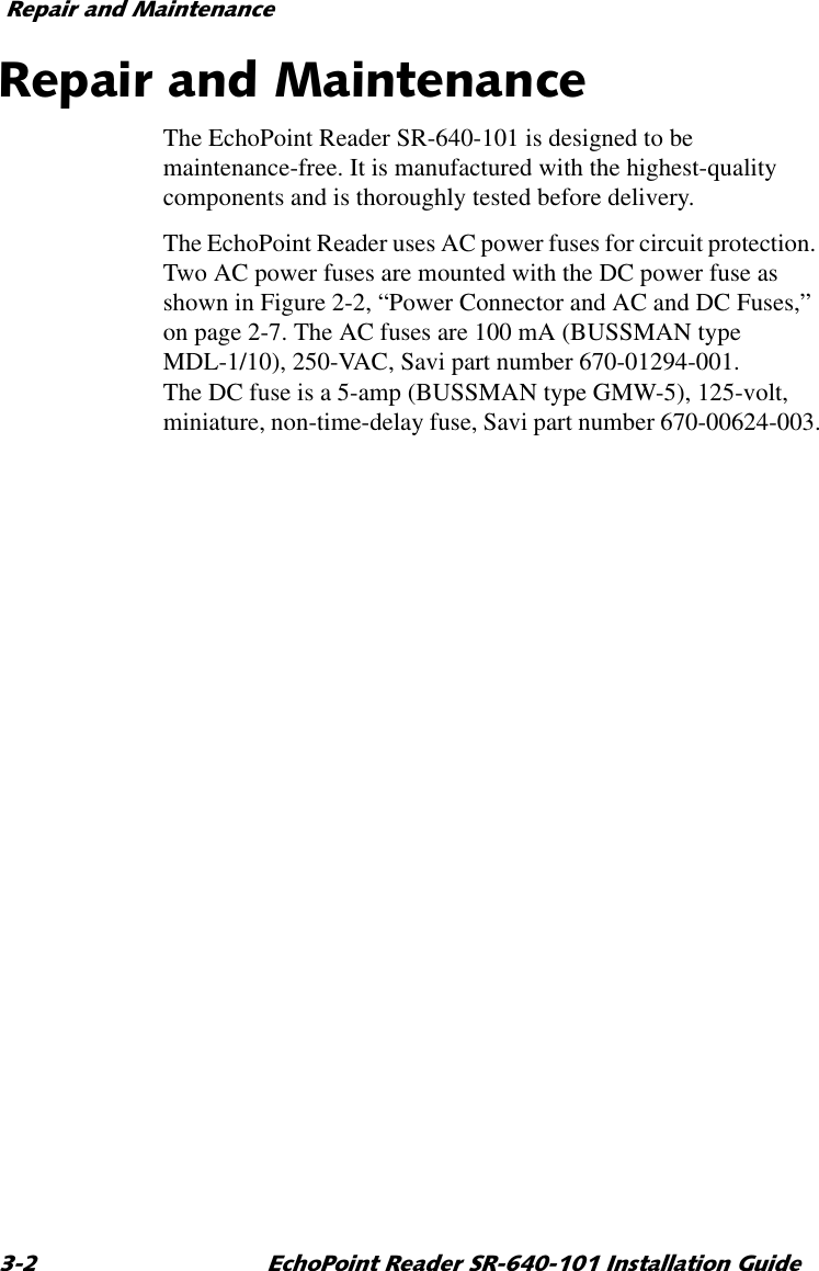 5HSDLUDQG0DLQWHQDQFH (FKR3RLQW5HDGHU65,QVWDOODWLRQ*XLGH5HSDLUDQG0DLQWHQDQFHThe EchoPoint Reader SR-640-101 is designed to be maintenance-free. It is manufactured with the highest-quality components and is thoroughly tested before delivery.The EchoPoint Reader uses AC power fuses for circuit protection. Two AC power fuses are mounted with the DC power fuse as shown in Figure 2-2, “Power Connector and AC and DC Fuses,” on page 2-7. The AC fuses are 100 mA (BUSSMAN type MDL-1/10), 250-VAC, Savi part number 670-01294-001. The DC fuse is a 5-amp (BUSSMAN type GMW-5), 125-volt, miniature, non-time-delay fuse, Savi part number 670-00624-003.