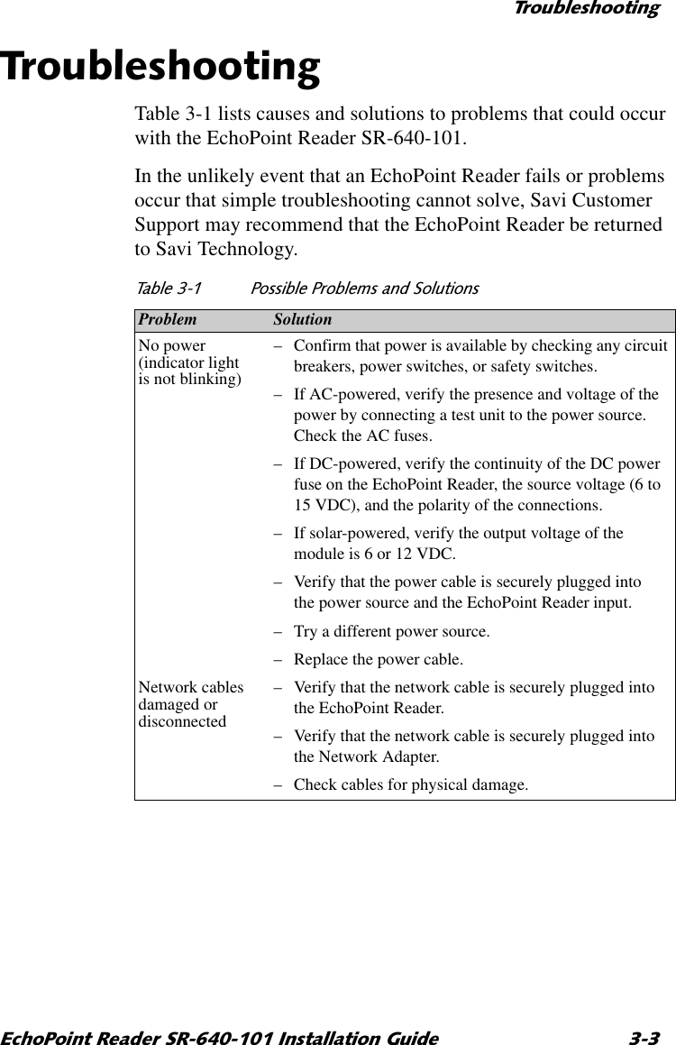 7URXEOHVKRRWLQJ(FKR3RLQW5HDGHU65,QVWDOODWLRQ*XLGH 7URXEOHVKRRWLQJTable 3-1 lists causes and solutions to problems that could occur with the EchoPoint Reader SR-640-101.In the unlikely event that an EchoPoint Reader fails or problems occur that simple troubleshooting cannot solve, Savi Customer Support may recommend that the EchoPoint Reader be returned to Savi Technology.7DEOH 3RVVLEOH3UREOHPVDQG6ROXWLRQVProblem SolutionNo power (indicator light is not blinking)–Confirm that power is available by checking any circuit breakers, power switches, or safety switches.–If AC-powered, verify the presence and voltage of the power by connecting a test unit to the power source. Check the AC fuses.–If DC-powered, verify the continuity of the DC power fuse on the EchoPoint Reader, the source voltage (6 to 15 VDC), and the polarity of the connections.–If solar-powered, verify the output voltage of the module is 6 or 12 VDC.–Verify that the power cable is securely plugged into the power source and the EchoPoint Reader input.–Try a different power source.–Replace the power cable.Network cables damaged or disconnected–Verify that the network cable is securely plugged into the EchoPoint Reader.–Verify that the network cable is securely plugged into the Network Adapter.–Check cables for physical damage.