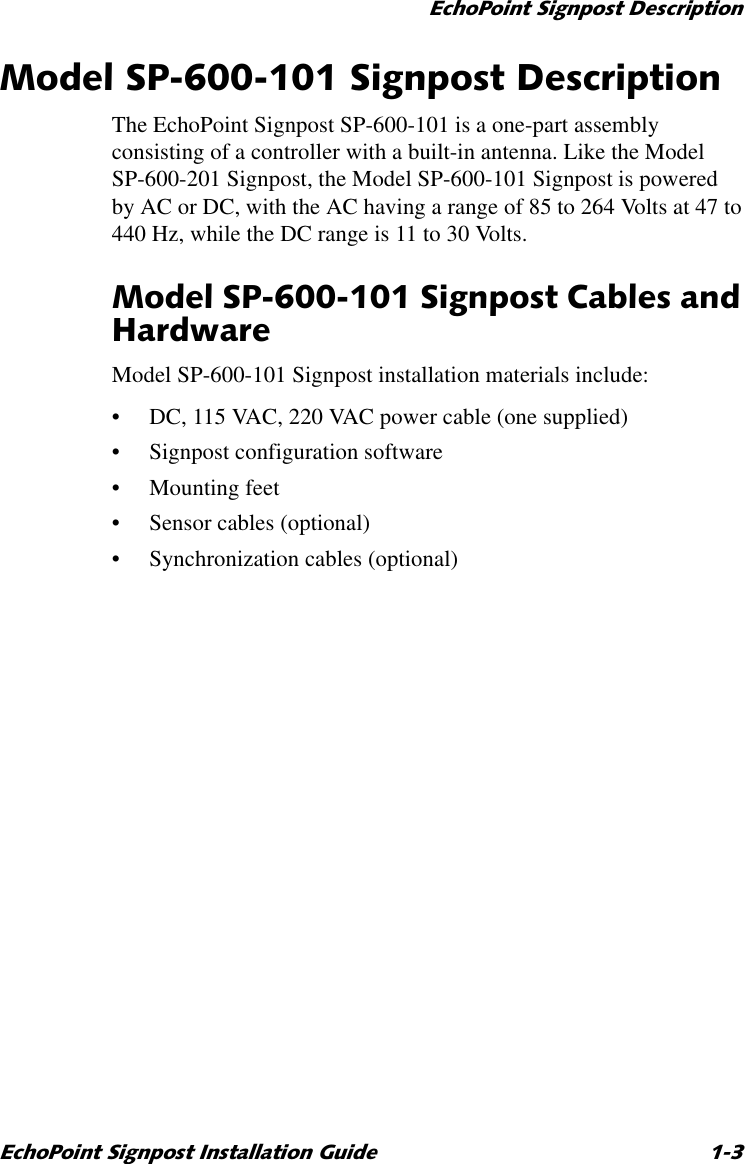 (FKR3RLQW6LJQSRVW&apos;HVFULSWLRQ(FKR3RLQW6LJQSRVW,QVWDOODWLRQ*XLGH 0RGHO636LJQSRVW&apos;HVFULSWLRQThe EchoPoint Signpost SP-600-101 is a one-part assembly consisting of a controller with a built-in antenna. Like the Model SP-600-201 Signpost, the Model SP-600-101 Signpost is powered by AC or DC, with the AC having a range of 85 to 264 Volts at 47 to 440 Hz, while the DC range is 11 to 30 Volts. 0RGHO636LJQSRVW&amp;DEOHVDQG+DUGZDUHModel SP-600-101 Signpost installation materials include:•DC, 115 VAC, 220 VAC power cable (one supplied)•Signpost configuration software•Mounting feet•Sensor cables (optional)•Synchronization cables (optional)