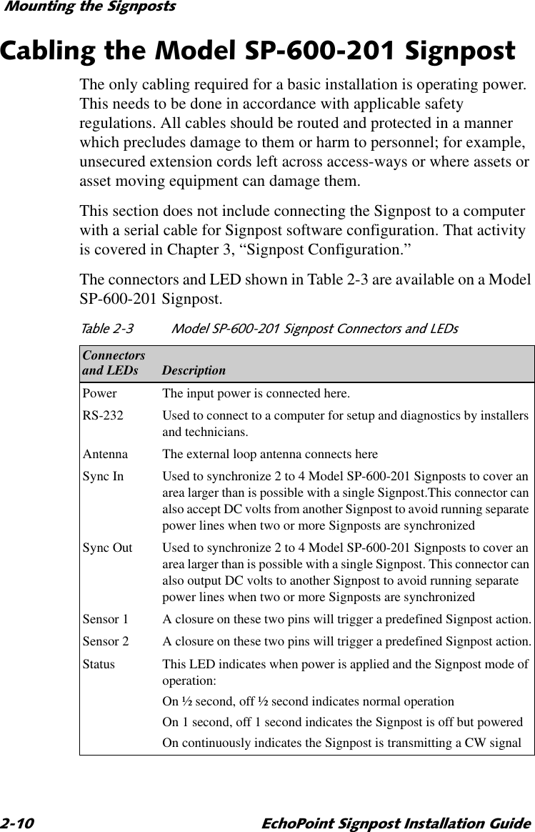 0RXQWLQJWKH6LJQSRVWV (FKR3RLQW6LJQSRVW,QVWDOODWLRQ*XLGH&amp;DEOLQJWKH0RGHO636LJQSRVWThe only cabling required for a basic installation is operating power. This needs to be done in accordance with applicable safety regulations. All cables should be routed and protected in a manner which precludes damage to them or harm to personnel; for example, unsecured extension cords left across access-ways or where assets or asset moving equipment can damage them.This section does not include connecting the Signpost to a computer with a serial cable for Signpost software configuration. That activity is covered in Chapter 3, “Signpost Configuration.”The connectors and LED shown in Table 2-3 are available on a Model SP-600-201 Signpost. 7DEOH 0RGHO636LJQSRVW&amp;RQQHFWRUVDQG/(&apos;VConnectorsand LEDs DescriptionPower The input power is connected here.RS-232 Used to connect to a computer for setup and diagnostics by installers and technicians.Antenna The external loop antenna connects hereSync In Used to synchronize 2 to 4 Model SP-600-201 Signposts to cover an area larger than is possible with a single Signpost.This connector can also accept DC volts from another Signpost to avoid running separate power lines when two or more Signposts are synchronizedSync Out Used to synchronize 2 to 4 Model SP-600-201 Signposts to cover an area larger than is possible with a single Signpost. This connector can also output DC volts to another Signpost to avoid running separate power lines when two or more Signposts are synchronizedSensor 1 A closure on these two pins will trigger a predefined Signpost action.Sensor 2 A closure on these two pins will trigger a predefined Signpost action.Status This LED indicates when power is applied and the Signpost mode of operation:On ½ second, off ½ second indicates normal operationOn 1 second, off 1 second indicates the Signpost is off but poweredOn continuously indicates the Signpost is transmitting a CW signal