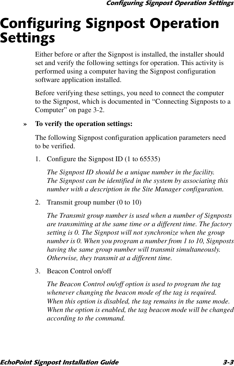 &amp;RQILJXULQJ6LJQSRVW2SHUDWLRQ6HWWLQJV(FKR3RLQW6LJQSRVW,QVWDOODWLRQ*XLGH &amp;RQILJXULQJ6LJQSRVW2SHUDWLRQ6HWWLQJVEither before or after the Signpost is installed, the installer should set and verify the following settings for operation. This activity is performed using a computer having the Signpost configuration software application installed.Before verifying these settings, you need to connect the computer to the Signpost, which is documented in “Connecting Signposts to a Computer” on page 3-2.»To verify the operation settings:The following Signpost configuration application parameters need to be verified.1. Configure the Signpost ID (1 to 65535)The Signpost ID should be a unique number in the facility. The Signpost can be identified in the system by associating this number with a description in the Site Manager configuration.2. Transmit group number (0 to 10)The Transmit group number is used when a number of Signposts are transmitting at the same time or a different time. The factory setting is 0. The Signpost will not synchronize when the group number is 0. When you program a number from 1 to 10, Signposts having the same group number will transmit simultaneously. Otherwise, they transmit at a different time. 3. Beacon Control on/offThe Beacon Control on/off option is used to program the tag whenever changing the beacon mode of the tag is required. When this option is disabled, the tag remains in the same mode. When the option is enabled, the tag beacon mode will be changed according to the command.
