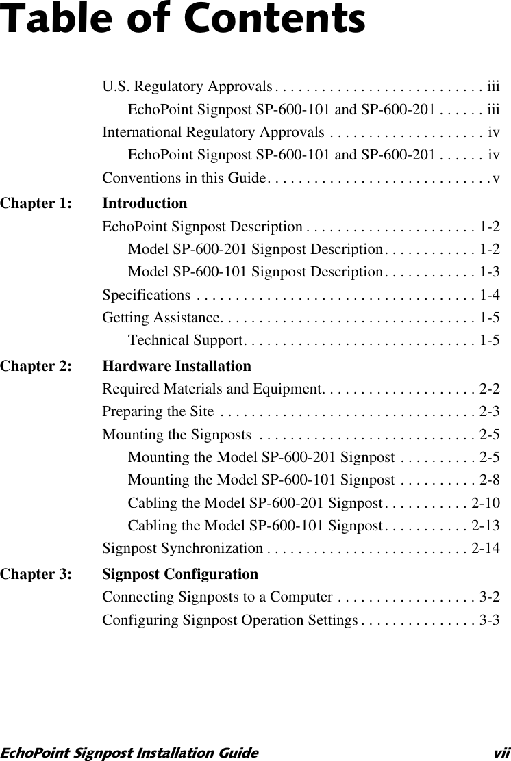 7DEOHRI&amp;RQWHQWV(FKR3RLQW6LJQSRVW,QVWDOODWLRQ*XLGH YLLU.S. Regulatory Approvals. . . . . . . . . . . . . . . . . . . . . . . . . . . iiiEchoPoint Signpost SP-600-101 and SP-600-201 . . . . . . iiiInternational Regulatory Approvals . . . . . . . . . . . . . . . . . . . . ivEchoPoint Signpost SP-600-101 and SP-600-201 . . . . . . ivConventions in this Guide. . . . . . . . . . . . . . . . . . . . . . . . . . . . .vChapter 1: IntroductionEchoPoint Signpost Description . . . . . . . . . . . . . . . . . . . . . . 1-2Model SP-600-201 Signpost Description. . . . . . . . . . . . 1-2Model SP-600-101 Signpost Description. . . . . . . . . . . . 1-3Specifications . . . . . . . . . . . . . . . . . . . . . . . . . . . . . . . . . . . . 1-4Getting Assistance. . . . . . . . . . . . . . . . . . . . . . . . . . . . . . . . . 1-5Technical Support. . . . . . . . . . . . . . . . . . . . . . . . . . . . . . 1-5Chapter 2: Hardware InstallationRequired Materials and Equipment. . . . . . . . . . . . . . . . . . . . 2-2Preparing the Site . . . . . . . . . . . . . . . . . . . . . . . . . . . . . . . . . 2-3Mounting the Signposts  . . . . . . . . . . . . . . . . . . . . . . . . . . . . 2-5Mounting the Model SP-600-201 Signpost . . . . . . . . . . 2-5Mounting the Model SP-600-101 Signpost . . . . . . . . . . 2-8Cabling the Model SP-600-201 Signpost. . . . . . . . . . . 2-10Cabling the Model SP-600-101 Signpost. . . . . . . . . . . 2-13Signpost Synchronization . . . . . . . . . . . . . . . . . . . . . . . . . . 2-14Chapter 3: Signpost ConfigurationConnecting Signposts to a Computer . . . . . . . . . . . . . . . . . . 3-2Configuring Signpost Operation Settings . . . . . . . . . . . . . . . 3-3