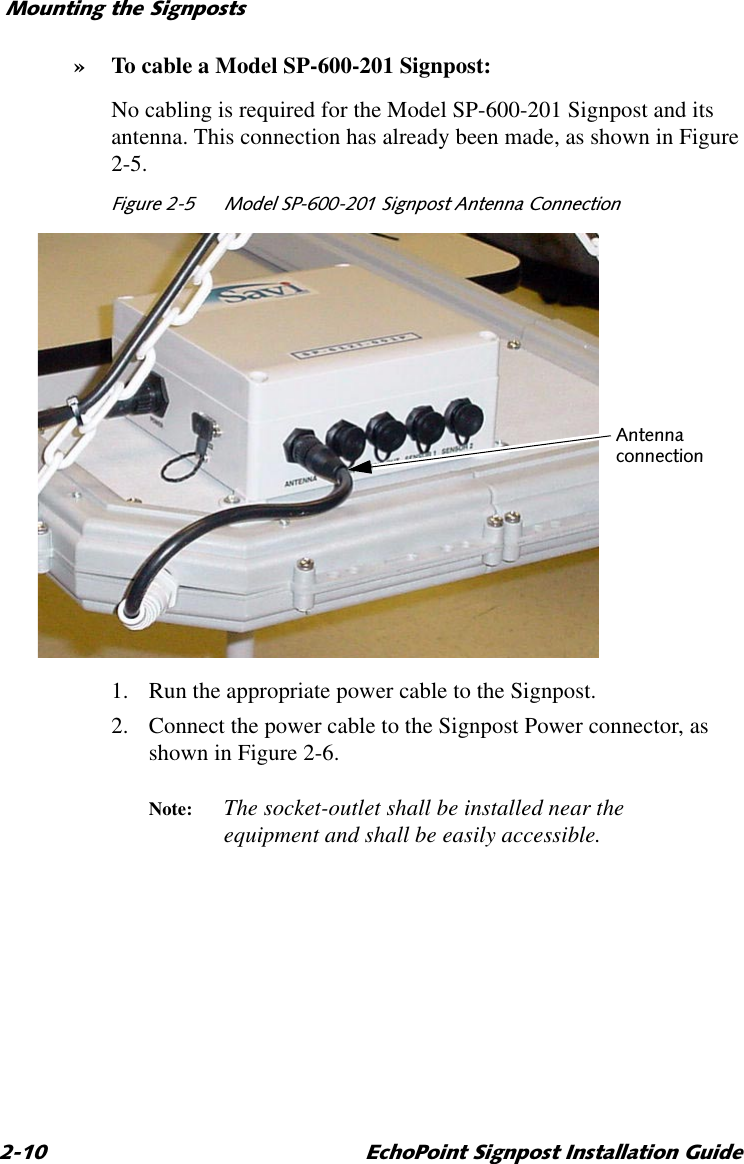 0RXQWLQJWKH6LJQSRVWV (FKR3RLQW6LJQSRVW,QVWDOODWLRQ*XLGH»To cable a Model SP-600-201 Signpost:No cabling is required for the Model SP-600-201 Signpost and its antenna. This connection has already been made, as shown in Figure 2-5.)LJXUH 0RGHO636LJQSRVW$QWHQQD&amp;RQQHFWLRQ1. Run the appropriate power cable to the Signpost.2. Connect the power cable to the Signpost Power connector, as shown in Figure 2-6.Note: The socket-outlet shall be installed near the equipment and shall be easily accessible.$QWHQQDFRQQHFWLRQ