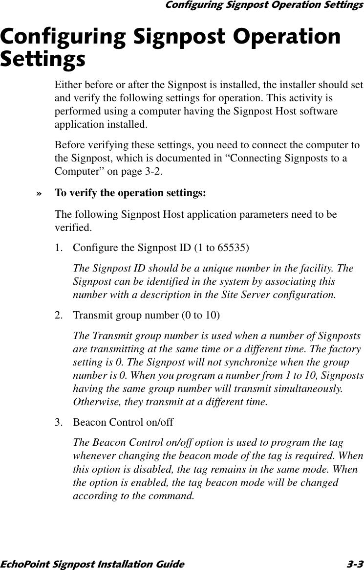 &amp;RQILJXULQJ6LJQSRVW2SHUDWLRQ6HWWLQJV(FKR3RLQW6LJQSRVW,QVWDOODWLRQ*XLGH &amp;RQILJXULQJ6LJQSRVW2SHUDWLRQ6HWWLQJVEither before or after the Signpost is installed, the installer should set and verify the following settings for operation. This activity is performed using a computer having the Signpost Host software application installed.Before verifying these settings, you need to connect the computer to the Signpost, which is documented in “Connecting Signposts to a Computer” on page 3-2.»To verify the operation settings:The following Signpost Host application parameters need to be verified.1. Configure the Signpost ID (1 to 65535)The Signpost ID should be a unique number in the facility. The Signpost can be identified in the system by associating this number with a description in the Site Server configuration.2. Transmit group number (0 to 10)The Transmit group number is used when a number of Signposts are transmitting at the same time or a different time. The factory setting is 0. The Signpost will not synchronize when the group number is 0. When you program a number from 1 to 10, Signposts having the same group number will transmit simultaneously. Otherwise, they transmit at a different time. 3. Beacon Control on/offThe Beacon Control on/off option is used to program the tag whenever changing the beacon mode of the tag is required. When this option is disabled, the tag remains in the same mode. When the option is enabled, the tag beacon mode will be changed according to the command.