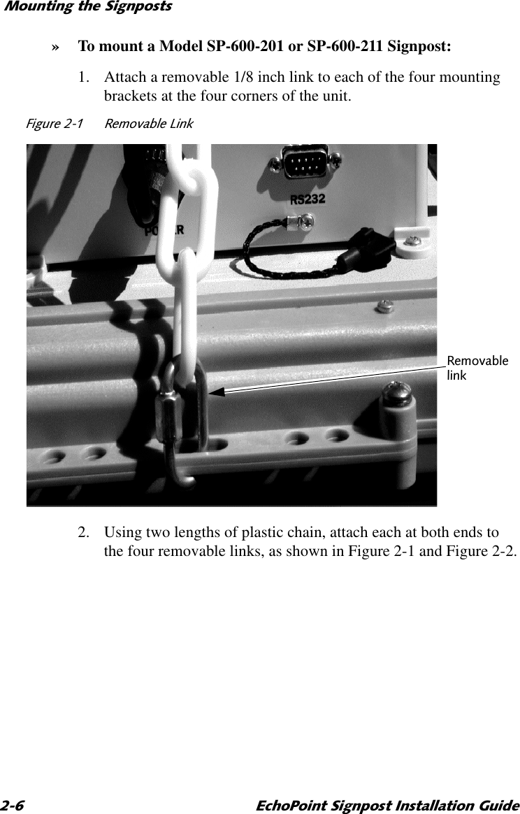 0RXQWLQJWKH6LJQSRVWV (FKR3RLQW6LJQSRVW,QVWDOODWLRQ*XLGH» To mount a Model SP-600-201 or SP-600-211 Signpost:1. Attach a removable 1/8 inch link to each of the four mounting brackets at the four corners of the unit.)LJXUH 5HPRYDEOH/LQN2. Using two lengths of plastic chain, attach each at both ends to the four removable links, as shown in Figure 2-1 and Figure 2-2.5HPRYDEOHOLQN