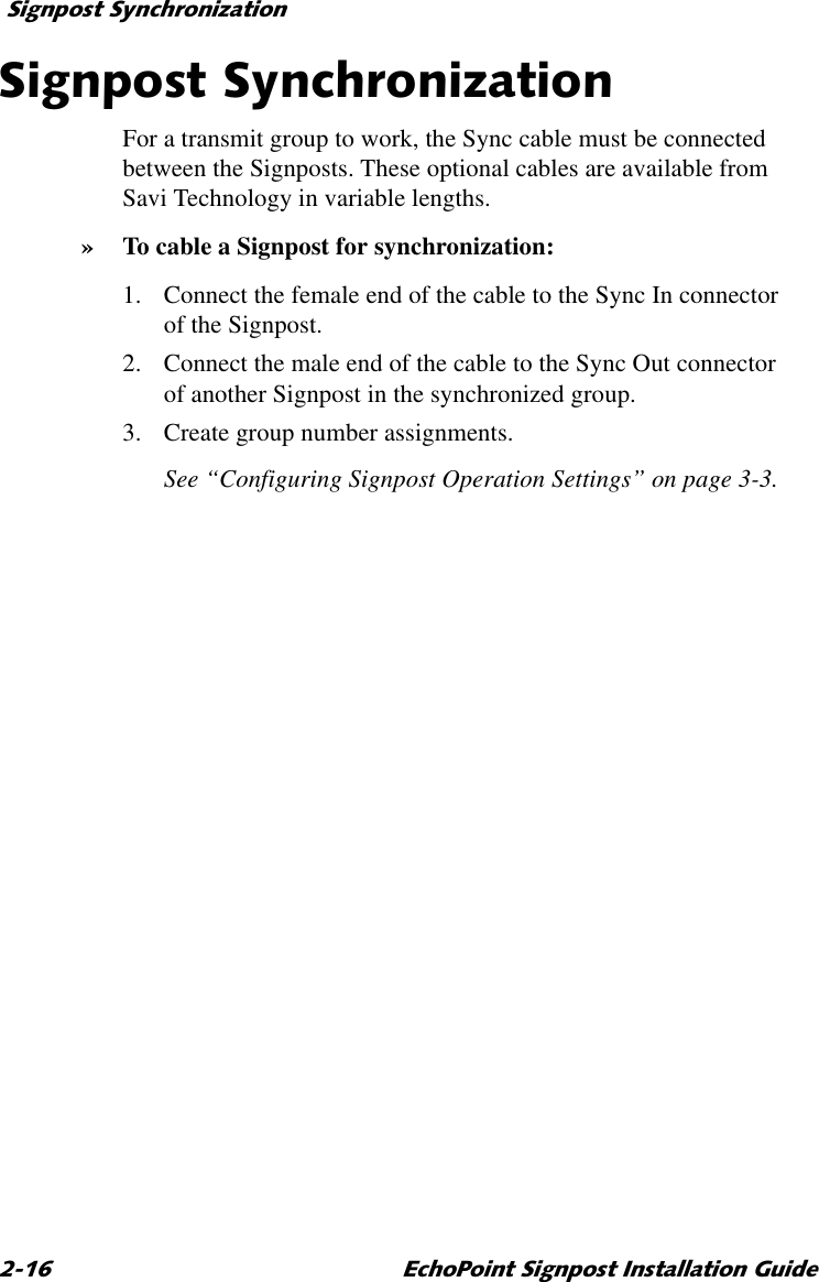 6LJQSRVW6\QFKURQL]DWLRQ (FKR3RLQW6LJQSRVW,QVWDOODWLRQ*XLGH6LJQSRVW6\QFKURQL]DWLRQFor a transmit group to work, the Sync cable must be connected between the Signposts. These optional cables are available from Savi Technology in variable lengths.»To cable a Signpost for synchronization:1. Connect the female end of the cable to the Sync In connector of the Signpost. 2. Connect the male end of the cable to the Sync Out connector of another Signpost in the synchronized group.3. Create group number assignments.See “Configuring Signpost Operation Settings” on page 3-3.