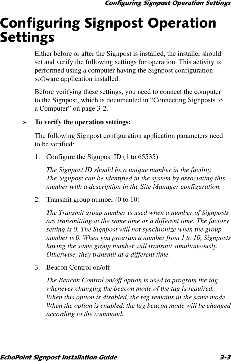 &amp;RQILJXULQJ6LJQSRVW2SHUDWLRQ6HWWLQJV(FKR3RLQW6LJQSRVW,QVWDOODWLRQ*XLGH &amp;RQILJXULQJ6LJQSRVW2SHUDWLRQ6HWWLQJVEither before or after the Signpost is installed, the installer should set and verify the following settings for operation. This activity is performed using a computer having the Signpost configuration software application installed.Before verifying these settings, you need to connect the computer to the Signpost, which is documented in “Connecting Signposts to a Computer” on page 3-2.»To verify the operation settings:The following Signpost configuration application parameters need to be verified:1. Configure the Signpost ID (1 to 65535)The Signpost ID should be a unique number in the facility. The Signpost can be identified in the system by associating this number with a description in the Site Manager configuration.2. Transmit group number (0 to 10)The Transmit group number is used when a number of Signposts are transmitting at the same time or a different time. The factory setting is 0. The Signpost will not synchronize when the group number is 0. When you program a number from 1 to 10, Signposts having the same group number will transmit simultaneously. Otherwise, they transmit at a different time. 3. Beacon Control on/offThe Beacon Control on/off option is used to program the tag whenever changing the beacon mode of the tag is required. When this option is disabled, the tag remains in the same mode. When the option is enabled, the tag beacon mode will be changed according to the command.