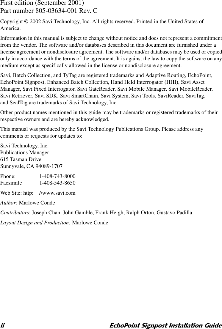 LL (FKR3RLQW6LJQSRVW,QVWDOODWLRQ*XLGHFirst edition (September 2001)Part number 805-03634-001 Rev. CCopyright © 2002 Savi Technology, Inc. All rights reserved. Printed in the United States of America.Information in this manual is subject to change without notice and does not represent a commitment from the vendor. The software and/or databases described in this document are furnished under a license agreement or nondisclosure agreement. The software and/or databases may be used or copied only in accordance with the terms of the agreement. It is against the law to copy the software on any medium except as specifically allowed in the license or nondisclosure agreement.Savi, Batch Collection, and TyTag are registered trademarks and Adaptive Routing, EchoPoint, EchoPoint Signpost, Enhanced Batch Collection, Hand Held Interrogator (HHI), Savi Asset Manager, Savi Fixed Interrogator, Savi GateReader, Savi Mobile Manager, Savi MobileReader, Savi Retriever, Savi SDK, Savi SmartChain, Savi System, Savi Tools, SaviReader, SaviTag, and SealTag are trademarks of Savi Technology, Inc.Other product names mentioned in this guide may be trademarks or registered trademarks of their respective owners and are hereby acknowledged.This manual was produced by the Savi Technology Publications Group. Please address any comments or requests for updates to:Savi Technology, Inc.Publications Manager615 Tasman DriveSunnyvale, CA 94089-1707Phone: 1-408-743-8000Facsimile 1-408-543-8650Web Site: http: //www.savi.comAuthor: Marlowe CondeContributors: Joseph Chan, John Gamble, Frank Heigh, Ralph Orton, Gustavo PadillaLayout Design and Production: Marlowe Conde