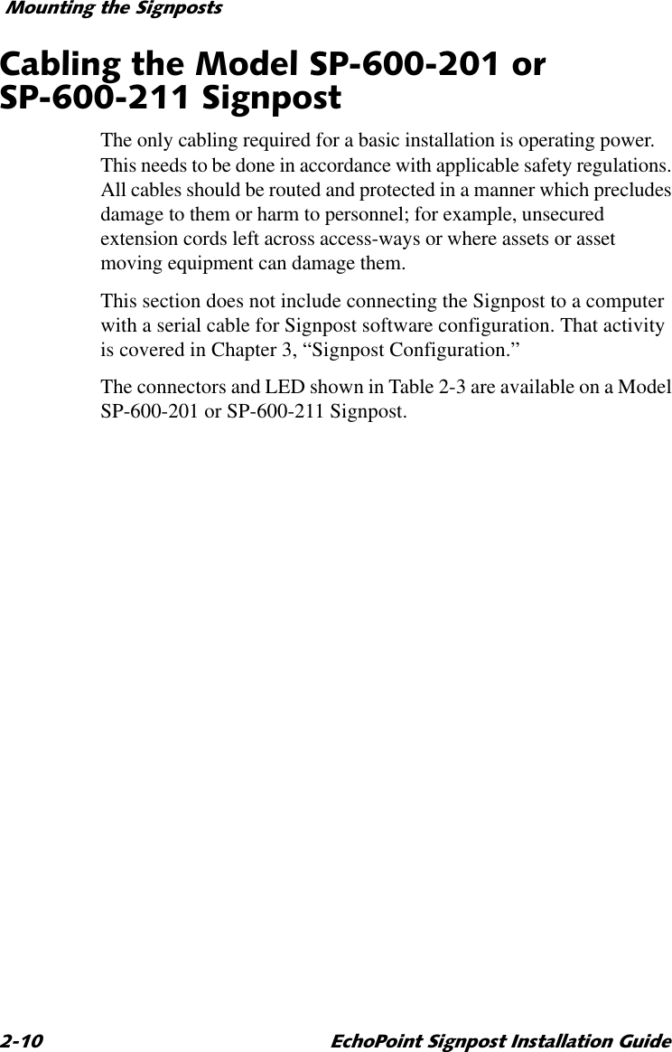 0RXQWLQJWKH6LJQSRVWV (FKR3RLQW6LJQSRVW,QVWDOODWLRQ*XLGH&amp;DEOLQJWKH0RGHO63RU636LJQSRVWThe only cabling required for a basic installation is operating power. This needs to be done in accordance with applicable safety regulations. All cables should be routed and protected in a manner which precludes damage to them or harm to personnel; for example, unsecured extension cords left across access-ways or where assets or asset moving equipment can damage them.This section does not include connecting the Signpost to a computer with a serial cable for Signpost software configuration. That activity is covered in Chapter 3, “Signpost Configuration.”The connectors and LED shown in Table 2-3 are available on a Model SP-600-201 or SP-600-211 Signpost.