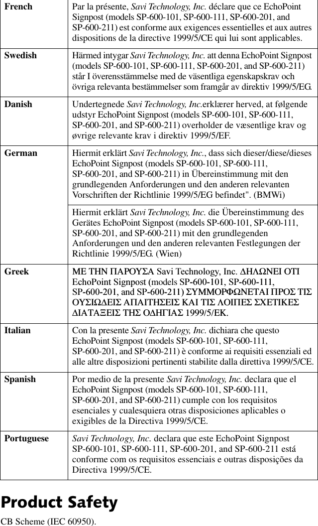 3URGXFW6DIHW\CB Scheme (IEC 60950).French Par la présente, Savi Technology, Inc. déclare que ce EchoPoint Signpost (models SP-600-101, SP-600-111, SP-600-201, and SP-600-211) est conforme aux exigences essentielles et aux autres dispositions de la directive 1999/5/CE qui lui sont applicables.Swedish Härmed intygar Savi Technology, Inc. att denna EchoPoint Signpost (models SP-600-101, SP-600-111, SP-600-201, and SP-600-211) står I överensstämmelse med de väsentliga egenskapskrav och övriga relevanta bestämmelser som framgår av direktiv 1999/5/EG.Danish Undertegnede Savi Technology, Inc.erklærer herved, at følgende udstyr EchoPoint Signpost (models SP-600-101, SP-600-111, SP-600-201, and SP-600-211) overholder de væsentlige krav og øvrige relevante krav i direktiv 1999/5/EF.German Hiermit erklärt Savi Technology, Inc., dass sich dieser/diese/dieses EchoPoint Signpost (models SP-600-101, SP-600-111, SP-600-201, and SP-600-211) in Übereinstimmung mit den grundlegenden Anforderungen und den anderen relevanten Vorschriften der Richtlinie 1999/5/EG befindet&quot;. (BMWi)Hiermit erklärt Savi Technology, Inc. die Übereinstimmung des Gerätes EchoPoint Signpost (models SP-600-101, SP-600-111, SP-600-201, and SP-600-211) mit den grundlegenden Anforderungen und den anderen relevanten Festlegungen der Richtlinie 1999/5/EG. (Wien)Greek ΜΕ ΤΗΝ ΠΑΡΟΥΣΑ 6DYL7HFKQRORJ\,QF∆ΗΛΩΝΕΙ ΟΤΙ (FKR3RLQW6LJQSRVWmodels 636363DQG63ΣΥΜΜΟΡΦΩΝΕΤΑΙ ΠΡΟΣ ΤΙΣ ΟΥΣΙΩ∆ΕΙΣ ΑΠΑΙΤΗΣΕΙΣ ΚΑΙ ΤΙΣ ΛΟΙΠΕΣ ΣΧΕΤΙΚΕΣ ∆ΙΑΤΑΞΕΙΣ ΤΗΣ Ο∆ΗΓΙΑΣ 1999/5/ΕΚ.Italian Con la presente Savi Technology, Inc. dichiara che questo EchoPoint Signpost (models SP-600-101, SP-600-111, SP-600-201, and SP-600-211) è conforme ai requisiti essenziali ed alle altre disposizioni pertinenti stabilite dalla direttiva 1999/5/CE.Spanish Por medio de la presente Savi Technology, Inc. declara que el EchoPoint Signpost (models SP-600-101, SP-600-111, SP-600-201, and SP-600-211) cumple con los requisitos esenciales y cualesquiera otras disposiciones aplicables o exigibles de la Directiva 1999/5/CE.Portuguese Savi Technology, Inc. declara que este EchoPoint Signpost SP-600-101, SP-600-111, SP-600-201, and SP-600-211 está conforme com os requisitos essenciais e outras disposições da Directiva 1999/5/CE.