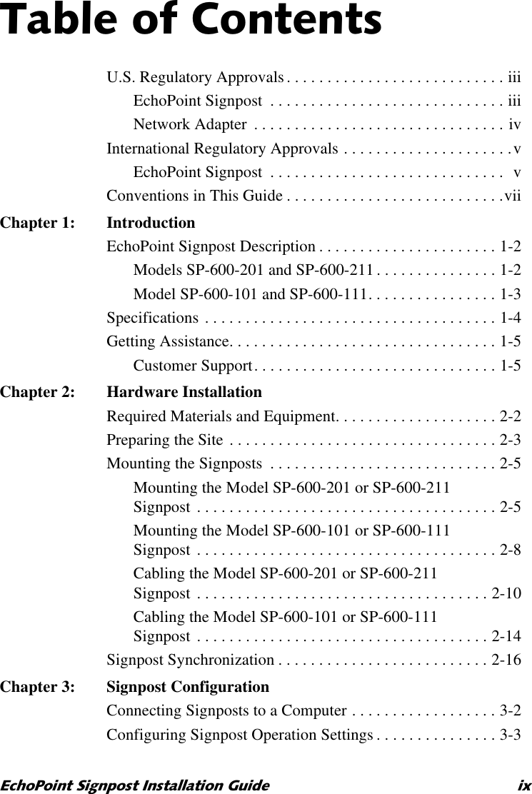 7DEOHRI&amp;RQWHQWV(FKR3RLQW6LJQSRVW,QVWDOODWLRQ*XLGH L[U.S. Regulatory Approvals . . . . . . . . . . . . . . . . . . . . . . . . . . . iiiEchoPoint Signpost  . . . . . . . . . . . . . . . . . . . . . . . . . . . . . iiiNetwork Adapter  . . . . . . . . . . . . . . . . . . . . . . . . . . . . . . . ivInternational Regulatory Approvals . . . . . . . . . . . . . . . . . . . . .vEchoPoint Signpost  . . . . . . . . . . . . . . . . . . . . . . . . . . . . .  vConventions in This Guide . . . . . . . . . . . . . . . . . . . . . . . . . . .viiChapter 1: IntroductionEchoPoint Signpost Description . . . . . . . . . . . . . . . . . . . . . . 1-2Models SP-600-201 and SP-600-211 . . . . . . . . . . . . . . . 1-2Model SP-600-101 and SP-600-111. . . . . . . . . . . . . . . . 1-3Specifications . . . . . . . . . . . . . . . . . . . . . . . . . . . . . . . . . . . . 1-4Getting Assistance. . . . . . . . . . . . . . . . . . . . . . . . . . . . . . . . . 1-5Customer Support. . . . . . . . . . . . . . . . . . . . . . . . . . . . . . 1-5Chapter 2: Hardware InstallationRequired Materials and Equipment. . . . . . . . . . . . . . . . . . . . 2-2Preparing the Site . . . . . . . . . . . . . . . . . . . . . . . . . . . . . . . . . 2-3Mounting the Signposts  . . . . . . . . . . . . . . . . . . . . . . . . . . . . 2-5Mounting the Model SP-600-201 or SP-600-211Signpost . . . . . . . . . . . . . . . . . . . . . . . . . . . . . . . . . . . . . 2-5Mounting the Model SP-600-101 or SP-600-111Signpost . . . . . . . . . . . . . . . . . . . . . . . . . . . . . . . . . . . . . 2-8Cabling the Model SP-600-201 or SP-600-211Signpost . . . . . . . . . . . . . . . . . . . . . . . . . . . . . . . . . . . . 2-10Cabling the Model SP-600-101 or SP-600-111Signpost . . . . . . . . . . . . . . . . . . . . . . . . . . . . . . . . . . . . 2-14Signpost Synchronization . . . . . . . . . . . . . . . . . . . . . . . . . . 2-16Chapter 3: Signpost ConfigurationConnecting Signposts to a Computer . . . . . . . . . . . . . . . . . . 3-2Configuring Signpost Operation Settings . . . . . . . . . . . . . . . 3-3