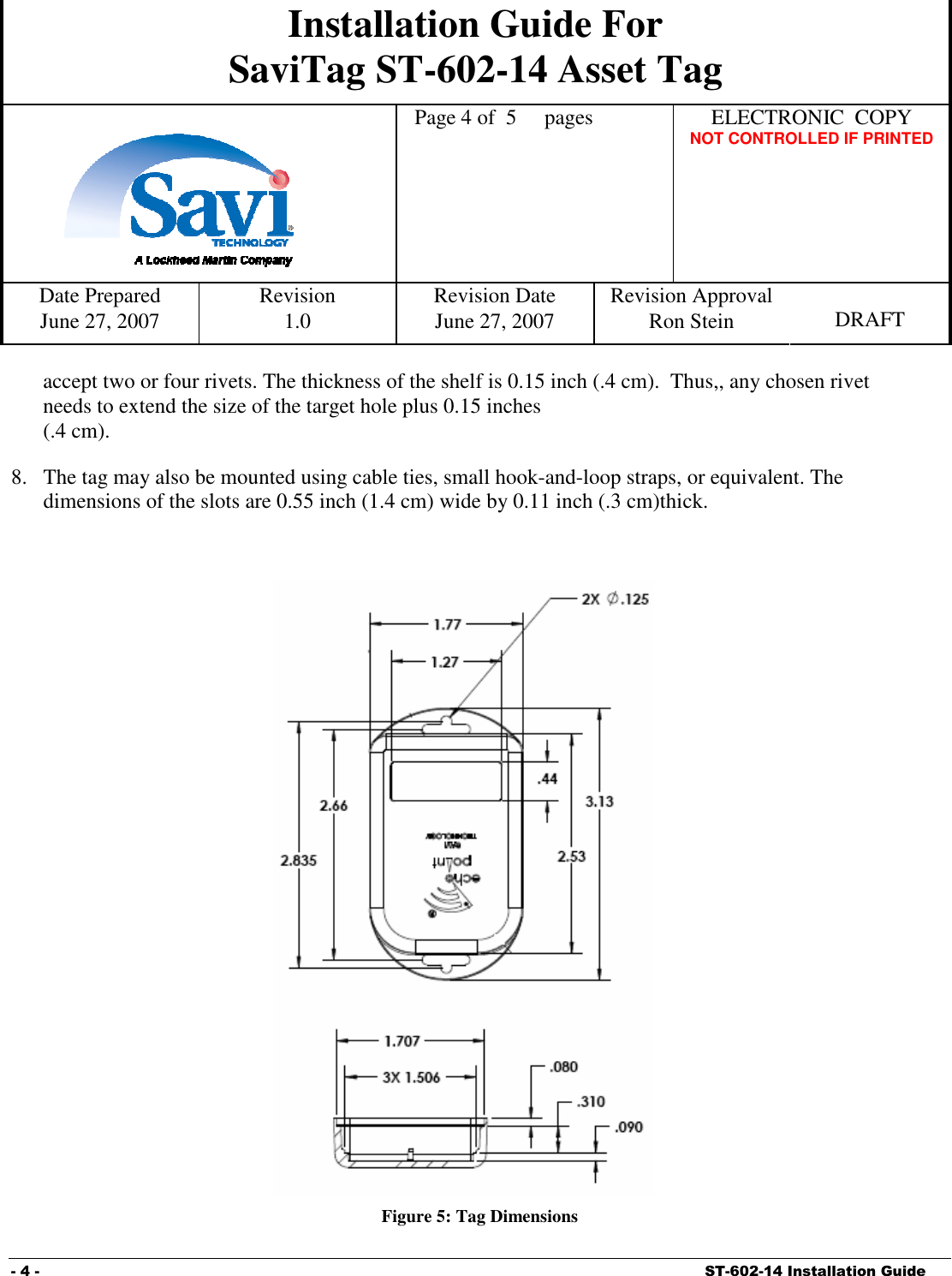 Installation Guide For SaviTag ST-602-14 Asset Tag    Page 4 of  5  pages  ELECTRONIC  COPY   NOT CONTROLLED IF PRINTED Date Prepared  Revision  Revision Date  Revision Approval June 27, 2007  1.0  June 27, 2007  Ron Stein  DRAFT  - 4 -    ST-602-14 Installation Guide accept two or four rivets. The thickness of the shelf is 0.15 inch (.4 cm).  Thus,, any chosen rivet needs to extend the size of the target hole plus 0.15 inches  (.4 cm). 8. The tag may also be mounted using cable ties, small hook-and-loop straps, or equivalent. The dimensions of the slots are 0.55 inch (1.4 cm) wide by 0.11 inch (.3 cm)thick.   Figure 5: Tag Dimensions 